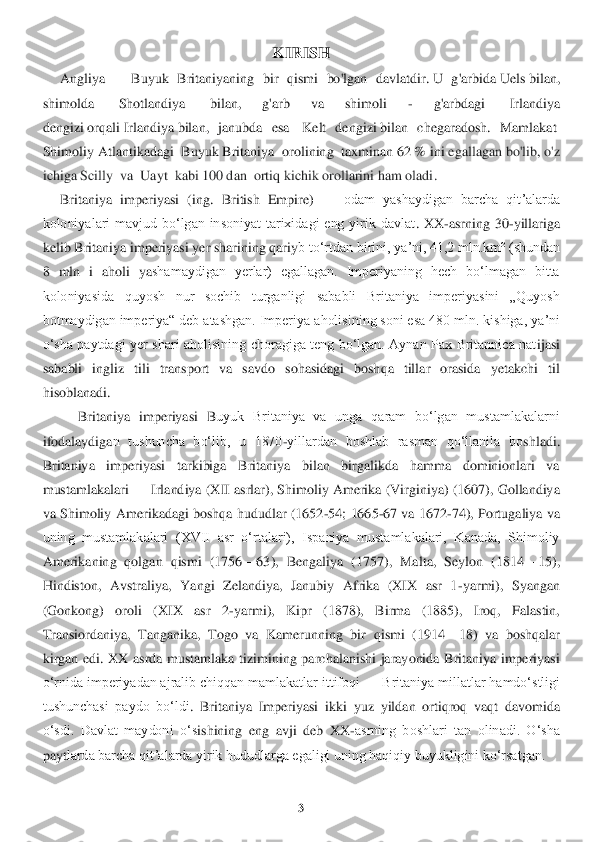 3 	
 	
KIRISH	 	
     	Angliy	a —	 Buyuk  Britaniyaning  bir  qismi  bo'lgan  davlatdir	. U  g'arbida	 Uels	 bilan, 	
shimolda	  	Shotlandiya	  	bilan,	 	g'arb  va  shimoli	 	- 	g'arbdagi	 	 Irlandiya 	
dengizi	 orqali	 Irlandiya	 bilan,  janubda  esa	  Kelt  dengizi	 bilan  chegaradosh.  Mamlakat	  	
Shimoliy Atlantikadagi	  Buyuk Britaniya 	 orolining	  ta	xminan 62	 % ini	 egallagan bo'lib, o'z 	
ichiga Scil	ly	  va 	 Uayt 	 kabi 100 dan	  ortiq kichik orollarini ham oladi	. 	
     	Britaniya  imperiyasi  (	ing	.  British  Empire) 	—	 odam  yashaydigan  barcha  qitʼalarda 	
koloniyalari  mavjud  boʻlgan  insoniyat  tarixidagi  eng  yirik  davlat	.  XX	-asrning  30	-yillariga 	
kelib Britaniya imperiyasi yer sharining qariy	b toʻrtdan birini, yaʼni, 41,2 mln.	km² (shundan 	
8  ml	n 	i  aholi  ya	shamaydigan  yerlar)  egallagan.  Imperiyaning  hech  boʻlmagan  bitta 	
koloniyasida  quyosh  nur  sochib  turganligi  sababli  Britaniya  imperiyasini  „Quyosh 
botmaydigan imperiya“ deb atashgan. Imperiya 	aholisining soni esa 480 mln. kishiga, yaʼni 	
oʻsha  paytdagi  yer  s	hari  aholisining  choragiga  teng  boʻlgan.  Aynan  Pax  Britannica  nat	ijasi 	
sababli  ingliz  tili  transport  va  savdo  sohasidagi  boshqa  tillar  orasida  yetakchi  til 
hisoblanadi.	 	
Britaniya  imperiyasi  B	uyuk  Britaniya  va  unga  qaram  boʻlgan  mustamlakalarni 	
ifodalaydiga	n  tushuncha  boʻlib,  u  1870	-yillardan  boshlab  rasman  qoʻllanila  bo	shladi. 	
Britaniya  imperiyasi  tarkibiga  Britaniya  bilan  birgalikda  hamma  dominionlari  va 
mustamlakalari 	—	 Irlandiya (XII asrlar	), Shimoliy Amerika (Virginiya) (1607), Gollandiya 	
va Shimoliy Am	erikadagi boshqa hududlar (1652	-54; 1665	-67 va 1672	-74), Portugaliya va 	
uning  mustamlakalari  (XVII  asr  oʻrtalari),  Ispaniya  mustamlakalari,  Kanada,  Shimoliy 
Amerikaning  qolgan  qismi  (1756	—	63)	,  Bengaliya  (1757),  Malta,  Seylon  (1814	—	15), 	
Hindiston,  Avstraliy	a,  Yangi  Zelandiya,  Janubiy  Afrika  (XIX  asr  1	-yarmi),  Syangan 	
(Gonkong)  oroli  (XIX  asr  2	-yarmi),  Kipr  (1878),  Birma  (1885),  Iroq,  Falastin, 	
Transiordaniya,  Tanganika,  Togo  va  Kamerunning  bir 	qismi  (1914	—	18)  va  boshqalar 	
kirgan  edi.  XX  asrda  mustamlaka  tizi	mining  parchalanishi  jarayonida  Britaniya  imperiyasi 	
oʻrnida imperiyadan ajralib chiqqan mamlakatlar ittifoqi 	—	 Britaniya millatlar hamdoʻstligi 	
tushunchasi  paydo  boʻldi	. Britaniya  Imperiyasi	 ikki  yuz  yildan  ortiqroq  vaqt  davomida 	
oʻsdi.  Davlat  maydoni  oʻs	ishining  eng  avji  deb  XX	-asrning  boshlari  tan  olinadi.  Oʻsha 	
payt	larda barcha qitʼalarda yirik hududlarga egaligi uning haqiqiy buyukligini koʻrsatgan.	  