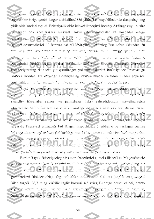 30	 	
 
qo‘mondonligida  edi.  Sokinlik  flotlarning  yaqinlashishiga  to‘sqinlik  qildi  va  tez  orada 
raqiblar  bir	-biriga  qarshi  langar  tashladilar.1886	-yilda  Bur  respublikalarida  dunyodagi  eng 	
yirik olt	in konlari topildi. Britaniyalik oltin izlovchilar oqimi Janubiy A	frikaga quyilib, ular 	
Outlander  deb  nomlanishdi.Transvaal  hokimiyati  sanoatchilar  va  konchilar  ishiga 
aralashmadi	, ammo  ular  uchun  maxsus  5  foizli  soliq  belgilab  qo‘ydi,  shu  tufayli  davlat 	
byudjet  daromadlarini  11  baravar  oshirdi.1890	-yilda  125  ming  Bur  uc	hun  (shundan  30 	
mingga  yaqini  ovoz  berish  huquqiga  ega  bo‘lgan),  Transvaalda  200  mingga  yaqin  ko‘chib 
kelganlar  bo‘lgan.  Ko‘p  o‘tmay  Britaniyalik  oltin  qazib  oluvchilar  ularga  fuqarolik 
huqu	qlarini  berish  haqida  gapira  boshladilar.1895	-yilda  Rhodes  Charter	ed  Company 	
kompaniyasining  bir  necha  yuz  qurollangan  yollanma  askarlari  Rodeziyadan  Transvaalga 
bostirib  kirdilar.  Bu  otryadga  Britaniyaning  mustamlakachi  amaldori  Linder  Jeymson 
boshchilik 	qilib, Transvalda ko‘chib kelganlar isyonini ko‘tarishni rejalasht	irgan.	 	
Reyd  ishtirokchilari  burlar  tomonidan  to‘sib  qo‘yilgan  va  tez  orada  qurollarini 	
tashlagan.  Oddiy  yollanma  askarlar  ozod  qilinadi,  ularga  qo‘shilgan  katta  ofitserlar  va 
mahalliy  fitnac	hilar  qamoq  va  jarimalarga  hukm  qilinadi.Bosqin  muvaffaqiyatsiz 	
tu	gaganidan  so‘ng,  London  burlar  bilan  urushga  tayyorlana  boshladi.  Bur  respublikalari 	
rahbariyati  ko‘chib  kelganlarga  katta  miqdordagi  imtiyozlarni  berib,  moliyaviy 
majburiyatlarni  va  ularnin	g  ovoz  berish  huquqini  olish  muddatini  cheklaganlar.1899	-yil 	
avgus	tda  Transvaal  prezidenti  Pol  Kruger  respublikada  5  yildan  ortiq  yashagan  barcha 	
britaniyaliklarga  saylov  huquqini  berishga  rozi  bo‘ldi,  ammo  Londondan  burlarning  ichki 
ishlariga  aralashishni	 	rad  etishni  va  o‘z  qo‘shinlarini  olib  chiqib  ketishni  talab 	
qilad	i.Inglizlar  bu  shartlarga  rozi  bo‘lmadilar.Taxminan  28  ming  kishilik  Bur  armiyasi, 	
Britaniya qo‘shinlariga taxminan teng ravishda muvaffaqiyatli hujum qildi. 	 	
Burlar  Buyuk  Britaniyaning  bir 	qator  shaharlarini  qamal  qilishadi  va  Mugersfontein 	
jangida dushma	nning katta kuchlarini mag‘lub etishadi. Bundan tashqari, ular Nataldagi bir 	
qator  joylarni  egallab  oldilar  va  general  Jorj  Uaytning  korpusini  blokladilar.O‘ralgan 
garnizonlarni  blokdan  chiq	arishga  urinishlar  inglizlarning  Kolenso  jangida  mag‘lubiyati 	
bila	n  tugadi.  16,7  ming  kishilik  ingliz  korpusi  4,5  ming  Burlarga  qarshi  chiqdi,  ammo 	
inglizlar  yetarli  razvedka  va  jangovar  harakatlarga  tayyorgarlik  ko‘rmadilar.  Natijada, 
burlar 50 ga yaqin k	ishini o‘ldirishdi va yaraladilar, ularning dushmani esa mingdan o	shiq.	  