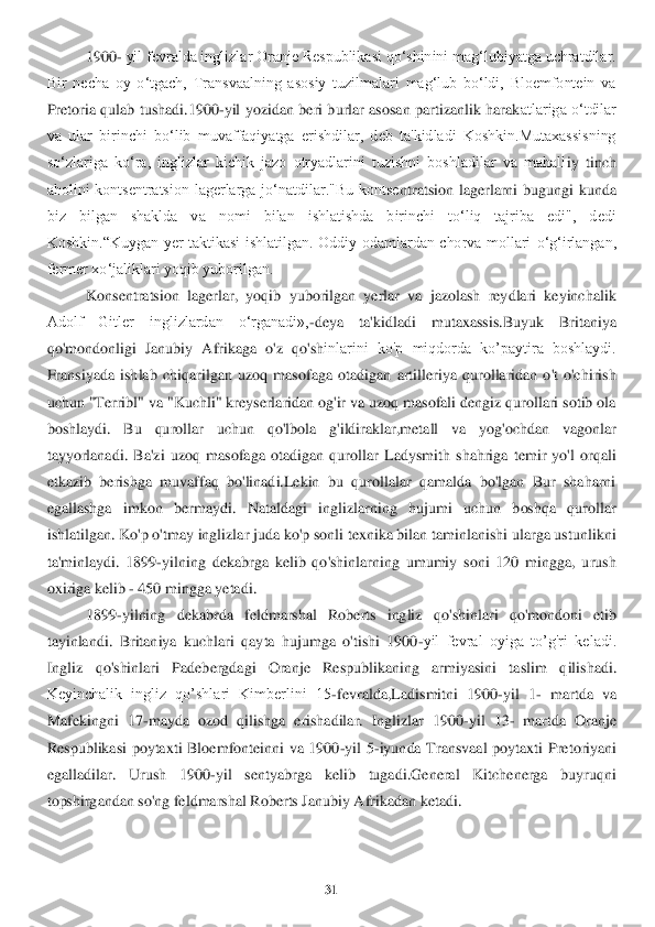 31	 	
 	
1900	- yil fevralda inglizlar Oranje Respublikasi qo‘shinini mag‘lubiyatga uchratdilar. 	
Bir  necha  oy  o‘tgach,  Transvaalning  asosiy  tuzilmalari  mag‘lub  bo‘ldi,  Bloemfontein  va 
Pretoria  q	ulab  tushadi.1900	-yil  yozidan  beri  burlar  asosan  partizanlik  harak	atlariga  o‘tdilar 	
va  ular  birinchi  bo‘lib  muvaffaqiyatga  erishdilar,  deb  ta'kidladi  Koshkin.Mutaxassisning 
so‘zlariga  ko‘ra,  inglizlar  kichik  jazo  otryadlarini  tuzishni  boshladilar  va  mahall	iy  tinch 	
aholini  kontsentratsion  lagerlarga  jo‘natdilar."Bu  kontse	ntratsion  lagerlarni  bugungi  kunda 	
biz  bilgan  shaklda  va  nomi  bilan  ishlatishda  birinchi  to‘liq  tajriba  edi",  dedi 
Koshkin.“Kuygan  yer  taktikasi  ishlatilgan.  Oddiy  odamlardan  chorva  mollari 	o‘g‘irlangan, 	
fermer xo‘jaliklari yoqib yuborilgan.	  	
Konsentratsio	n  lagerlar,  yoqib  yuborilgan  yerlar  va  jazolash  reydlari  keyinchalik 	
Adolf  Gitler  inglizlardan  o‘rganadi»,	-deya  ta'kidladi  mutaxassis.Buyuk  Britaniya 	
qo'mondonligi  Janubiy  Afrikaga  o'z  qo'sh	inlarini  ko'p  miqdorda  ko’paytira  boshlaydi. 	
Fransiyada  ishlab  chi	qarilgan  uzoq  masofaga  otadigan  artilleriya  qurollaridan  o't  o'chirish 	
uchun "Terribl" va "Kuchli" kreyserlaridan og'ir va uzoq masofali dengiz qurollari sotib ola 
boshlaydi.  Bu  qurollar  uch	un  qo'lbola  g'ildiraklar,metall  va  yog'ochdan  vagonlar 	
tayyorlanad	i.  Ba'zi  uzoq  masofaga  otadigan  qurollar  Ladysmith  shahriga  temir  yo'l  orqali 	
etkazib  berishga  muvaffaq  bo'linadi.Lekin  bu  qurollalar  qamalda  bo'lgan  Bur  shaharni 
egallashga  imkon  bermaydi. 	Nataldagi  inglizlarning  hujumi  uchun  boshqa  qurollar 	
ishlatilgan. 	Ko'p o'tmay inglizlar juda ko'p sonli texnika bilan taminlanishi ularga ustunlikni 	
ta'minlaydi.  1899	-yilning  dekabrga  kelib  qo'shinlarning  umumiy  soni  120  mingga,  urush 	
oxiriga kelib 	- 450 m	ingga yetadi. 	 	
1899	-yilning  dekabrda  feldmarshal  Roberts  ingliz  qo	'shinlari  qo'mondoni  etib 	
tayinlandi.  Britaniya  kuchlari  qayta  hujumga  o'tishi  1900	-yil  fevral  oyiga  to’g'ri  keladi. 	
Ingliz  qo'shinlari  Padebergdagi  Oranje  Respublikaning  armiyasini  taslim  q	ilishadi. 	
Keyinchalik  ingliz  qo’shlari  Kimberlini  15	-fevralda,Ladi	smitni  1900	-yil  1	- martda  va 	
Mafekingni  17	-mayda  ozod  qilishga  erishadilar.  Inglizlar  1900	-yil  13	- martda  Oranje 	
Respublikasi  poytaxti  Bloemfonteinni  va  1900	-yil  5	-iyunda  Transvaal  poytaxti 	Pretoriyani 	
egalladilar.  Urush  1900	-yil  sentyabrga  kelib  tugadi.Ge	neral  Kitchenerga  buyruqni 	
topshirgandan so'ng feldmarshal Roberts Janubiy Afrikadan ketadi. 	  