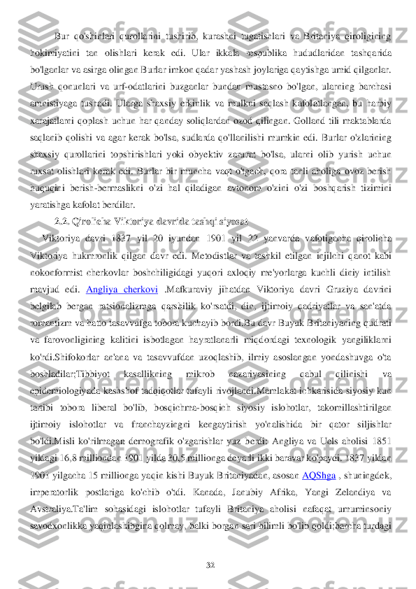 32	 	
 	
Bur  qo'shinlari  qurollarini  tushirib,  kurashni  tugatishlari  va  Britaniya  qiroligining 	
hokimiyati	ni  tan  olishlari  kerak  edi.  Ular  ikkala  respublika  hududlaridan  ta	shqarida 	
bo'lganlar va asirga olingan Burlar imkon qadar yashash joylariga qaytishga umid qilganlar. 
Urush  qonunlari  va  urf	-odatlarini  buzganlar  bundan  mustasno  bo'lgan,  ularning  barchasi 	
am	nistiyaga  tushadi.  Ularga  shaxsiy  erkinlik  va  mulkni  saqlash  kafol	atlangan,  bu  harbiy 	
xarajatlarni  qoplash  uchun  har  qanday  soliqlardan  ozod  qilingan.  Golland  tili  maktablarda 
saqlanib  qolishi  va  agar  kerak  bo'lsa,  sudlarda  qo'llanilishi  mumkin  edi.  Burlar	 o'zlarining 	
shaxsiy  qurollarini  topshirishlari  yoki  obyektiv  zaru	rat  bo'lsa,  ularni  olib  yurish  uchun 	
ruxsat  olishlari  kerak  edi.  Burlar  bir  muncha  vaqt  o'tgach,  qora  tanli  aholiga  ovoz  berish 
huquqini  berish	-bermaslikni  o'zi  hal  qiladigan  avtonom  o'zini 	o'zi  boshqarish  tizimini 	
yaratishga kafolat berdilar	.  	
2.2. 	Qirolicha Vikt	oriya 	davrida tas	hqi siyosat	 	
     	Viktoriya  davri  1837  yil  20  iyundan  1901 	yil  22  yanvarda  vafotigacha  qirolicha 	
Viktoriya  hukmronlik  qilgan  davr  edi. 	Metodistlar  va  tashkil  etilgan 	injilchi  qanot  kabi 	
nokonformist  cherkovlar  boshchiligidagi  yuqori  axloqiy  me'yorlarga  kuchli  diniy  intilish 
mavjud  edi.	 Angliya  cherkovi	 .Mafkuraviy  jihatdan  Viktoriya  d	avri  Gruziya  davrini 	
belgilab  bergan  ratsionalizmga  qarshilik  ko'rsatdi,  din,  ijtimoiy  qadriyatlar  va  san'atda 
romantizm va hatto tasavvufga tobora k	uchayib bordi.Bu davr Buyuk Britaniyaning qudrati 	
va  farovonligining  kalitini  isbotlagan  hayratlanarli  miqd	ordagi  texnologik  yangiliklarni 	
ko'rdi.Shifokorlar  an'ana  va  tasavvufdan  uzoqlashib,  ilmiy  asoslangan  yondashuvga  o'ta 
boshladilar;Tibbiyot  kasallikn	ing  mikrob  nazariyasining  qabul  qilinishi  va 	
epidemiologiyada  kashshof  tadqiqotlar  tufayli  rivojlandi.Mamla	kat  ichkarisida  siyosiy  kun 	
tartibi  tobora  liberal  bo'lib,  bosqichma	-bosqich  siyosiy  islohotlar,  takomillashtirilgan 	
ijtimoiy  islohotlar  va  franchayz	ingni  kengaytirish  yo'nalishida  bir  qator  siljishlar 	
bo'ldi.Misli  ko'rilmagan  demografik  o'zgarishlar  yuz  b	erdi:  Angliya  va  Uels  aholisi  1851 	
yildagi 16,8 milliondan 1901 yilda 30,5 millionga deyarli ikki baravar ko'paydi. 1837 yildan 
1901 yilgacha 15 mill	ionga yaqin kishi Buyuk Britaniyadan, asosan	 AQShga	 , shuningdek, 	
imperatorlik  postlariga  ko'chib  o'tdi.  Kanada,  Janubiy  Afrika,  Yangi  Zelandiya  va 
Avstraliya.Ta'lim	 sohasidagi  islohotlar  tufayli  Britaniya  aholisi  nafaqat  umuminsoniy 	
savodxonlikka yaqinlashibgina qolmay, 	balki borgan sari bilimli bo'lib qoldi;barcha turdagi  