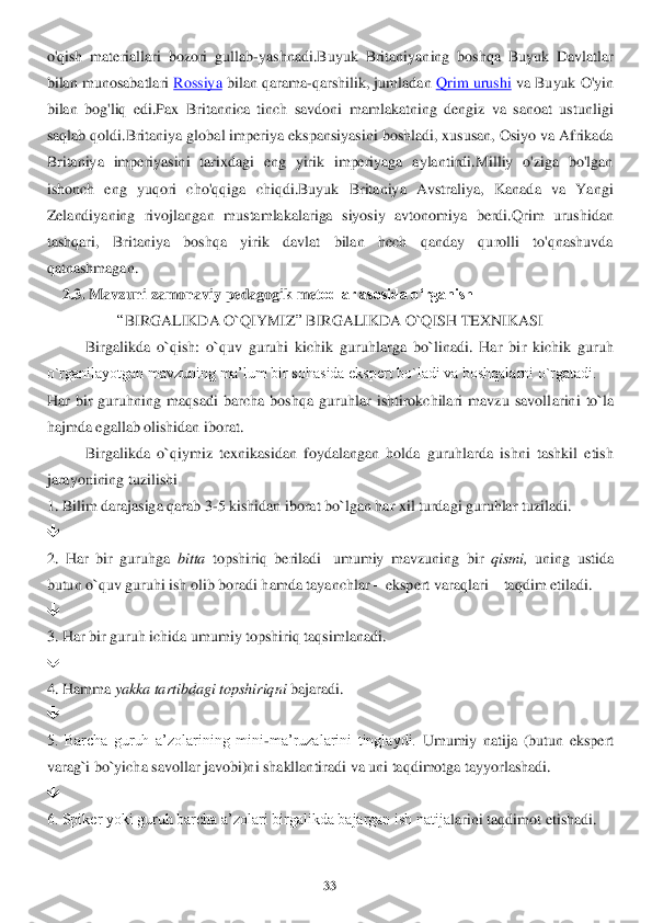 33	 	
 
o'qish  materiallari  bozori  gullab	-yashnadi.Buyuk  Britaniyaning  boshqa  Buyuk  Davlatlar 	
bilan mun	osabatlari	 Ro	ssiya	 bilan qarama	-qarshilik, jumladan	 Qrim urushi	 va Buyuk O'yin 	
bilan  bo	g'liq  edi.Pax  Britannica  tinch  savdoni  mamlakatning  dengiz  va  sanoat  ustunligi 	
saqlab qoldi.Britaniya globa	l imperiya ekspansiyasini boshladi, xususan, Osiyo va Afrikada 	
Britaniya  imperiyasini  tarixdagi  eng  yirik  imperiyaga  aylantirdi.Milliy  o'ziga  bo'lgan	 	
ishonch  eng  yuqori  cho'qqiga  chiqdi.Buyuk  Britaniya  Avstraliya,  Kanada  va  Yangi 
Zelandiyaning  rivojlangan 	mustamlakalariga  siyosiy  avtonomiya  berdi.Qrim  urushidan 	
tashqari,  Britaniya  boshqa  yirik  davlat  bilan  hech  qanday  qurolli  to'qnashuvda 
qatnashmagan	. 	
    	2.3. Mavzu	ni zamonaviy 	pedagogi	k met	odlar asosida o‘rganish	  	
“BIRGALIKDA O`QIYMIZ	” BIRGALIKDA O`QISH T	EXNIKASI	 	
Birgalikda  o`qish:  o`quv  guruhi  kichik  guruhlarga  bo`linadi.  Har  bi	r  kichik  guruh 	
o`rganilayotgan mavzuning ma’lum bir sohasida ekspert bo`ladi va boshqalarni o`rgatadi.	 	
Har  bir  guruhning  maqsadi  barcha  boshqa  guruhlar  ishtirokchilari  mavzu  savoll	arini  to`la 	
hajmda egallab olishidan iborat.	 	
Birgalikda  o`qiymiz	 texnikas	idan  foydalangan  holda  guruhlarda  ishni  tashkil  etish 	
jarayonining tuzilishi	 	
1. Bilim darajasiga qarab 3	-5 kishidan iborat bo`lgan har xil turdagi guruhlar tuziladi.	 	
	 	
2.  Har  bir  guru	hga 	bitta	 topshiriq  beriladi	 –umumiy  mavzuning  bir 	qismi, 	uning  ustida 	
bu	tun o`quv guruhi ish olib boradi hamda tayanchlar 	– ekspert varaqlari 	– taqdim etiladi. 	 	
	 	
3. Har bir guruh ichida umumiy topshiriq taqsimlanadi.	 	
	 	
4. Hamma 	yakka tartibdagi topshiriq	ni	 bajaradi.	 	
	 	
5.  Barcha  guruh  a’zolarining  mini	-ma’ruzalarini  tinglaydi.	 Umumiy  natija  (butun  ekspert 	
varag`i bo`yicha savollar javobi)ni shakllantiradi va uni taqdimotga tayyorlashadi.	 	
	 	
6. Spiker yoki guruh barcha a’zolari birgalikda bajargan ish natija	larini taqdimot etishadi.	  