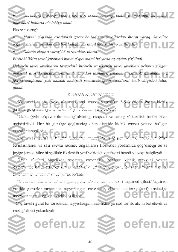 34	 	
 
 	Guruhning  yakuniy  bahosi  ma’ruza  uchun  umumiy	 ballni  va  mustaqil  ish  uchun 	
individual ballarni o`z ichiga oladi.	 	
Ekspert varag`i	 	
 	Matnni  o`qishda  asoslanish  zarur  bo`ladigan  savollardan  iborat  varaq.  Savollar 	
o`quv materiali us	tidan olib boriladigan mustaqil faoliyatni yo`naltiradi.	 	
 	Odatda ekspert	 varag`i 3 ta savoldan iborat.	 	
Birinchi ikkita savol javoblari butun o`quv matni bo`yicha oz	-ozdan yig`iladi.	 	
Uchinchi  savol  javoblarini  tayyorlash  birinchi  va  ikkinchi  savol  javoblar	i  uchun  yig`ilgan 	
material  asosida  amalga  oshiriladi.  Bundan  tashqari,  is	hlanma,  extimol,  guruhdan  o`z 	
fikrini  aniqlashni  yoki  masala  mohiyati  yuzasidan  qator  isbotlarni  tuzib  chiqishni  talab 
qiladi.	 	
“ZINAMA ZINA” METODI	 	
    	O	`qituvchi  talaba  (yoki  o`quvch	i)larni  mavzu	 yuzasidan	 3-5 kishidan  iborat  kichik 	
guruhlarga ajrata	di (guruhlar soni 4 yoki 5ta bo`lgani ma’qul);	 	
    	Talaba	 (yoki  o`quvchi)lar  mashg`ulotning  maqsadi  va  uning  o`tkazilish  tartibi  bilan 	
tanishtiriladi.	 Har  bir  guruhga  qog`ozning  chap  qismi	da  kichik  mavzu  yozuvi  bo`lgan 	
varaqlar tarqatiladi;	 	
    	O	`qituvchi  guruh 	a’zolarin  tarqatma  materialda  yozilgan  kichik  mavzular  bilan 	
tanishishlarini  va  shu  mavzu  asosida  bilganlarini  flomaster  yordamida  qog`ozdagi  bo`sh 
joyiga jamoa bilan birgalikda fikr	lashib yozib chiqish vazifasini beradi va vaqt belgilaydi;	 	
    	G	uruh  a’zolar	i  birgalikda  tarqatma  materialda  berilgan  kichik  mavzuni  yozma 	
ko`rinishida  ifoda  etadilar.Bunda  guruh  a’zolari  kichik  mavzu  bo`yicha  imkon  boricha 
to`laroq ma’lumot berishlari ker	ak bo`ladi.	 	
    	Tarqatma  materiallar  to`ldirilgach,  guruh  a’zolaridan  bir  kish	i  taqdimot  qiladi.Taqdimot 	
vaqtida  guruhlar  tomonidan  tayyorlangan  materialar,  albatta,  auditoriya(sinf)  doskasiga 
mantiqan tagma	-tag(zina shaklida) ilinadi	. 	
   	O`qituvchi guruhl	ar tomonidan tayyorlangan materiallarga izoh berib, ularni baholaydi va 	
mashg`ul	otni yakunlaydi.	 	
 
  