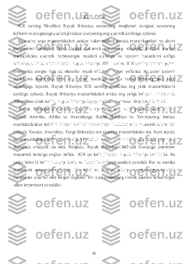 35	 	
 	
XULOSA	 	
    	XIX  asrning  50	-yillari  Buyuk  Britaniya  sanoatning  rivojlanish  darajasi,  savdoning 	
ko	‘lami va dengizdagi qudrati jihatidan dunyoning eng qudratli d	avlatiga	 aylandi.	 	
    	Bu  qudrat  unga  mustamlakalari  ustidan  hukm	ronlikni  yanada  mustahkamlash  va  ularni 	
kengaytirish  imkonini  berdi.  Ingliz  hukumati  dunyoning  strategik  jihatdan  muhim 
mintaqalarida  qudratli  harbiydengiz  bazalari  qurishga  va  tayanch  hududla	rni  q	o‘lga 	
kiritishga  alohida  e  ’tibor  berdi.  Buyuk  Britaniya  XVIII  asr  va  XIX  asrning  birinchi  yarmi 
mobaynida  dengiz  ham  da  okeanlar  orqali  o	‘tadigan  ja	hon yo	‘larida  bir  qator  tayanch 	
punktlarini  bosib  oldi.  Ana  shu  harbiy  bazalarga  va  o	‘z  harbiy  flotini	ng	 juda  katta 	
ustunligiga  tayanib,  Buyuk  Britaniya  XIX  asrning  o'rtalarida  eng  yirik  mustamlakachi 
davlatga  aylandi.  Buyuk  Britaniya  mustamlakalari  ichida  eng  yirigi  b	o‘lgan  Hindistonda 	
300 million aholi b	o‘lib, Buyuk Britaniyadagiga nisbatan taxm	inan 1	0 b	aravar ko‘p edi.	 	
     	Buyuk  Britaniya  o	‘z  mustamlakachilik  siyosatida  «oq  koloniyalar»ga  katta  e	’tibor 	
qaratdi.  Amerika,  Afrika  va  Avstraliyaga  Buyuk  Britaniya  va  Yevropaning  boshqa 
mamlakatlaridan  k	o‘chib  borgan  kishilar  o	‘zlashtirgan  hududlar  «Oq  mu	staml	akalar»  deb 	
atalardi. Kanada, Avstraliya, Yangi Zelandiya ana shunday mustamlakalar edi. Ayni paytda 
bu  mustamlakalar  o	‘zini  o	‘zi  boshqarish  uchun  kurash  olib  bordilar.  Bu  kurash,  ayniqsa, 	
Kanadada  shiddatli  tus  oldi.  Natijada,  Buyuk  Britaniya  1867	-yili  Ka	nadaga  dominion 	
maqomini  berishga  majbur  bo	‘ldi, 	 X	IX  asr  k	o‘p  jihatdan  Buyuk  Britaniya  asri  bo	‘di.  Bu 	
yerda birinchi 	bo	‘lib huquqiy davlat va fuqarolik jam	iyati asoslari ya	ra	tildi. Fan va texnika 	
taraqqiyoti  sanoat  to	‘ntafishiga  olib  ke	ldi  va  Angliya  «dun	yo  ustaxonasiga»  aylandi. 	
To	‘xtovsiz  urushlar  olib  borgan  inglizla	r Yer  yuzi  aholisining  chorak  qismini  birlashtirgan 	
ulkan imperiyani yaratdilar.	 	
 
 
 
 	
  