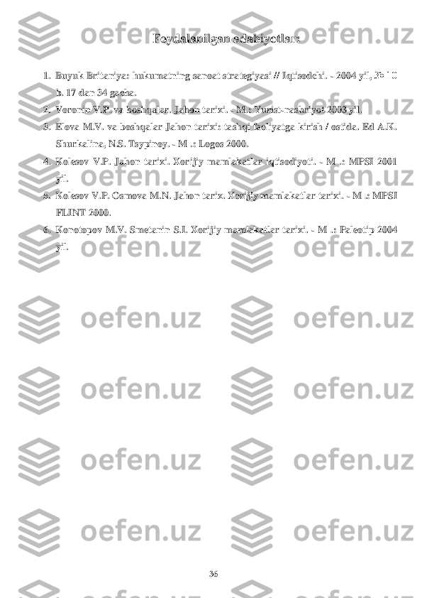 36	 	
 	
Foydalanilgan adabiyotlar	: 	
 	
1.	 Buyuk Britaniya: hukumatning sanoat strategiyasi // Iqtisodchi. 	- 2004 yil, 	№ 10 	
b. 17 dan 34 gacha.	 	
2.	 Voronin V.P. va boshqalar. Jahon 	tarixi	. - M.: Yur	ist-nashriyot 2003 yi	l. 	
3.	 Elova M.V. va boshqalar Jahon 	tarixi	: tashqi faoliyatga kirish / ostida. Ed A.K. 	
Shurkalina, N.S. Tsypinoy. 	- M .: Logos 2000.	 	
4.	 Kolesov  V.P.  Jahon 	tarixi	.  Xor	ijiy  mamlakatlar  iqtisodiyoti. 	- M  .:  MPSI  2001 	
yil.	 	
5.	 Kolesov V.P. Osmova M.N. Jahon 	tarix	. Xorijiy mamlakatlar 	tarixi	. - M .: MPSI 	
FLINT 2000.	 	
6.	 Konotopov  M.V.  Smetanin  S.I.  Xorijiy  mamlakatlar  tarixi. 	- M  .:  Paleotip  2004 	
yil.	 	
  