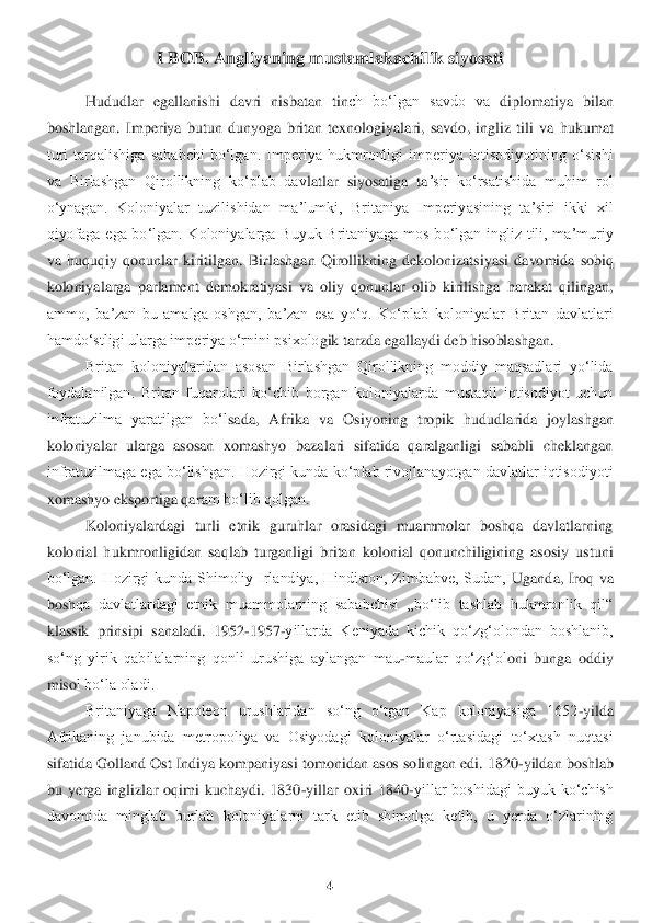 4 	
 	
I BOB	. Angl	iyaning mustamlakachilik siyosati	 	
Hududlar  egallanishi  davri  nisbatan  tin	ch  boʻlgan  savdo  va 	diplomatiya  bilan 	
bo	shlangan.  Imperiya  butun  dunyoga  britan  texnologiyalari,  savdo,  ingliz  tili  va  hukumat 	
turi  tarqalishiga  sababchi  boʻlgan.  Imperiya  hukmronligi  imperiya  iqtisodiyotining  oʻsishi 
va  Birlashgan  Qirollikning  koʻplab  dav	latlar  siyosatiga  ta	ʼsir  koʻrsatishida  muhim  rol 	
oʻynagan.  Koloniyalar  tuzilishidan  maʼlumki,  Britaniya  Imperiyasining  taʼsiri  ikki  xil 
qiyofaga  ega  boʻlgan.  Koloniyalarga  Buyuk  Britaniyaga  mos  boʻlgan  ingliz  tili,  maʼmuriy 
va  huquqiy  qonunlar  kiritilgan. 	Birlashgan  Qirollikn	ing  dekolonizatsiyasi  davomida  sobiq 	
koloniyalarga  parlament  demokratiyasi  va  oliy  qonunlar  olib  kirilishga  harakat  qilingan, 
ammo,  baʼzan  bu  amalga  oshgan,  baʼzan  esa  yoʻq.  Koʻplab  koloniyalar  Britan  davlatlari 
hamdoʻstligi ularga impe	riya oʻrnini psixolo	gik tarzda egallaydi	 deb hisoblashgan.	 	
Britan  koloniyalaridan  asosan  Birlashgan  Qirollikning  moddiy  maqsadlari  yoʻlida 	
foydalanilgan.  Britan  fuqarolari  koʻchib  borgan  koloniyalarda  mustaqil  iqtisodiyot  uchun 
infratuzilma  yaratilgan  boʻl	sada,  Afrika  va  Osiy	oning  tropik  hududlarida  joylashgan 	
koloniyalar  ularga  asosan  xomashyo  bazalari  sifatida  qaralganligi  sababli  cheklangan 
infratuzilmaga ega boʻlishgan. Hozirgi kunda koʻplab rivojlanayotgan davlatlar iqtisodiyoti 
xomashyo eksportiga qar	am boʻlib qolgan.	 	
Ko	loniyalardagi  turli  etnik  guruhlar  orasidagi  muammolar  boshqa  davlatlarning 	
kolonial  hukmronligidan  saqlab  turganligi  britan  kolonial  qonunchiligining  asosiy  ustuni 
boʻlgan.  Hozirgi  kunda  Shimoliy  Irlandiya,  Hindiston,  Zimbabve,  Sudan, 	Uganda,  Iroq  va 	
bosh	qa  davlatlardagi  etnik  muammolarning  sababchisi  „boʻlib  tashlab  hukmronlik  qil“ 	
klassik  prinsipi  sanaladi.  1952	-1957	-yillarda  Keniyada  kichik  qoʻzgʻolondan  boshlanib, 	
soʻng  yirik  qabilalarning  qonli  urushiga  aylangan  mau	-maular  qoʻzgʻol	oni  bunga  oddiy 	
miso	l boʻla oladi. 	 	
Britaniyaga  Napoleon  urushlaridan  soʻng  oʻtgan  Kap  koloniyasiga  1652	-yilda 	
Afrikaning  janubida  metropoliya  va  Osiyodagi  koloniyalar  oʻrtasidagi  toʻxtash  nuqtasi 
sifatida Golland Ost Indiya kompaniyasi tomonidan asos soli	ngan edi. 1820	-yilda	n boshlab 	
bu  yerga  inglizlar  oqimi  kuchaydi.  1830	-yillar  oxiri  1840	-yillar  boshidagi  buyuk  koʻchish 	
davomida  minglab  burlab  koloniyalarni  tark  etib  shimolga  ketib,  u  yerda  oʻzlarining  