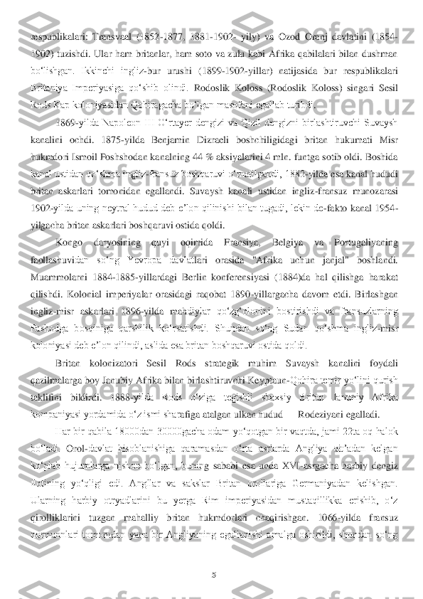 5 	
 
respublikalari:  Transvaal  (1852	-1877,  1881	-1902	- yil	y)  va  Ozod  Oranj  dav	latini  (1854	-	
1902)  tuzishdi.  Ular  ham  britanlar,  ham  soto  va  zulu  kabi  Afrika  qabilalari  bilan  dushman 
boʻlishgan.  Ikkinchi  ingliz	-bur  urushi  (1899	-1902	-yillar)  natijasida  bur  respublikalari 	
Britaniya  Imperiyasiga  qoʻshib  olindi.	 Rodosl	ik  Koloss  (Rodoslik 	Koloss)  singari	 Sesil 	
Rods Kap koloniyasidan Qohiragacha boʻlgan masofani egallab turibdi	. 	
1869	-yilda  Napoleon  III  Oʻrtayer  dengizi  va  Qizil  dengizni  birlashtiruvchi  Suvaysh 	
kanalini  ochdi.  1875	-yilda  Benjamin  Dizraeli  boshchiligida	gi  britan  hukumati  Misr 	
hukmdori Ismoil Poshshodan kanalning 44 % aksiyalarini 4 mln. funtga sotib oldi. Boshida 
kanal ustidan qoʻshma ingliz	-fransuz boshqaruvi oʻrnatilgandi, 1882	-yilda esa kanal hududi 	
britan  askarlari  tomonidan  egallandi.  Suvaysh  kanali	 ustidan  ingliz	-fransuz 	munozarasi 	
1902	-yilda uning  neytral  hudud  deb  eʼlon qilinishi bilan tugadi,  lekin  de	-fakto  kanal 1954	-	
yilgacha britan askarlari boshqaruvi ostida qoldi.	 	
Kongo  daryosining  quyi  oqimida  Fransiya,  Belgiya  va  Portugaliyaning 	
faollashuvi	dan  soʻng  Yevropa  davlat	lari  orasida  "Afrika  uch	un  janjal"  boshlandi. 	
Muammolarni  1884	-1885	-yillardagi  Berlin  konferensiyasi  (1884)da  hal  qilishga  harakat 	
qilishdi.  Kolonial  imperiyalar  orasidagi  raqobat  1890	-yillargacha  davom  etdi.  Birlashgan 	
ingliz	-misr 	askarlari  1896	-yilda  mah	diylar  qoʻzgʻolonini  bostirishdi  va  fransuzlarning 	
Fashodga  bosqiniga  qarshilik  koʻrsatishdi.  Shundan  soʻng  Sudan  qoʻshma  ingliz	-misr 	
koloniyasi deb eʼlon qilindi, aslida esa britan boshqaruvi ostida qoldi.	 	
Britan  kolonizatori  Sesi	l  Rods  strategik  muhim  Su	vaysh  kanalini  foydali 	
qazilmalarga boy Janubiy Afrika bilan birlashtiruvchi Keyptaun	-Qohira temir yoʻlini qurish 	
taklifini  bildirdi.  1888	-yilda  Rods  oʻziga  tegishli  shaxsiy  Britan  Januniy  Afrika 	
kompaniyasi yordamida oʻz ismi shar	afiga atalgan ulkan hudud	 —	 Rodeziyani egalladi.	 	
Har bir qabila 18000dan 30000gacha odam yoʻqotgan bir vaqtda, jami 22ta oq halok 	
boʻladi.	 Orol	-davlat  hisoblanishiga  qaramasdan  oʻrta  asrlarda  Angliya  qitʼadan  kelgan 	
koʻplab  hujumlarga  nishon  boʻlgan,  bunin	g  sababi  esa  unda  XVI	-asr	gacha  harbiy  dengiz 	
flotining  yoʻqligi  edi.  Angllar  va  sakslar  Britan  orollariga  Germaniyadan  kelishgan. 
Ularning  harbiy  otryadlarini  bu  yerga  Rim  imperiyasidan  mustaqillikka  erishib,  oʻz 
qirolliklarini  tuzgan  mahalliy  britan  hukmd	orlari  chaqirishgan.  1066	-yilda  fransuz 	
normannlari  tomonidan  yana  bir  Angliyaning  egallanishi  amalga  oshirildi,  shundan  soʻng  