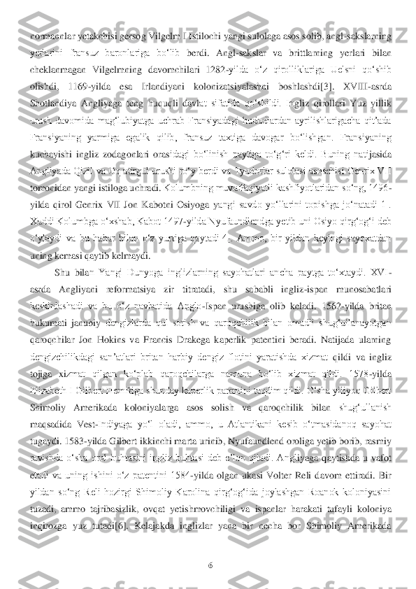 6 	
 
normannlar yetakchisi gersog Vilgelm I Istilochi yangi sulolaga asos solib, angl	-sakslarning 	
yerlarini  fransuz  baronlariga  boʻlib	 berdi.  Angl	-sakslar  va  b	rittlarning  yerlari  bilan 	
cheklanmagan  Vilgelmning  davomchilari  1282	-yilda  oʻz  qirolliklariga  Uelsni  qoʻshib 	
olishdi,  1169	-yilda  esa  Irlandiyani  kolonizatsiyalashni  boshlashdi[3].  XVIII	-asrda 	
Shotlandiya  Angliyaga  teng  huquqli  davl	at  sifatida  qoʻshildi.  In	gliz  qirollari  Yuz  yillik	 	
urush  davomida  magʻlubiyatga  uchrab  Fransiyadagi  hududlardan  ayrilishlarigacha  qitʼada 
Fransiyaning  yarmiga  egalik  qilib,  fransuz  taxtiga  davogar  boʻlishgan.  Fransiyaning 
kuchayishi  ingliz  zodagonlari  oras	idagi  boʻlinish  paytiga  t	oʻgʻri  keldi.  Buning  nati	jasida 	
Angliyada Qizil  va Oq  atirgul urushi  roʻy berdi va Tyudorlar sulolasi  asoschisi Genrix VII 
tomonidan yangi istiloga uchradi.	 Kolumbning muvaffaqiyatli kashfiyotlaridan soʻng, 1496	-	
yilda  qirol  Genrix 	VII  Jon  Kabotni  Osiyoga  y	angi  savdo  yoʻllarini  topishga  joʻnatadi[1]. 	
Xuddi Kolumbga oʻxshab, Kabot 1497	-yilda Nyufaundlendga yetib uni Osiyo qirgʻogʻi deb 	
oʻylaydi  va  bu  habar  bilan  oʻz  yurtiga  qaytadi[4].  Ammo,  bir  yildan  keyingi  sayoxatdan 
uning kemasi 	qaytib kelmaydi	. 	
Shu  bila	n  Yangi  Dunyoga  inglizlarning  sayohatlari  ancha  paytga  toʻxtaydi.  XVI	-	
asrda  Angliyani  reformatsiya  zir  titratadi,  shu  sababli  ingliz	-ispan  munosabatlari 	
keskinlashadi  va  bu  oʻz  navbatida  Anglo	-Ispan  urushiga  olib  keladi.  1562	-yilda	 britan 	
hukumati  janubiy 	dengizlarda  qul  sotish  va  qaroqchilik  bilan  omadli  shugʻullanayotgan 	
qaroqchilar  Jon  Hokins  va  Francis  Drakega  kaperlik  patentini  beradi.  Natijada  ularning 
dengizchilikdagi  sanʼatlari  britan  harbiy  dengiz  flotini  yaratishda  xizmat 	qildi  va  ingliz 	
tojiga  xi	zmat  qilgan  koʻplab  qaroqchilarga  namuna  boʻlib  xizmat  qildi.  1578	-yilda 	
Elizabeth I Gilbert Hemfriga shunday kaperlik patentini taqdim qildi. Oʻsha yiliyoq Gilbert 
Shimoliy  Amerikada  koloniyalarga  asos  solish  va  qaroqchilik  bilan 	shugʻullanish 	
maqsadida  V	est	-Indiyaga  yoʻl  oladi, 	ammo,  u  Atlantikani  kesib  oʻtmasidanoq  sayohat 	
tugaydi. 1583	-yilda Gilbert ikkinchi marta urinib, Nyufaundlend oroliga yetib borib, rasmiy 	
ravishda  oʻsha  orol  buhtasini  ingliz  buhtasi  deb  eʼlon  qiladi.  Angl	iyaga  qaytishda  u  vafot 	
etadi  va  uning  ishini  oʻz  patentini  1584	-yilda  olgan  ukasi  Volter  Reli  davom  ettiradi.  Bir 	
yildan  soʻng  Reli  hozirgi  Shimoliy  Karolina  qirgʻogʻida  joylashgan  Roanok  koloniyasini 
tuzadi,  ammo  tajribasizlik,  ovqat  yetishmovchiligi  va 	ispanlar  harakati  tufayli	 koloniya 	
inqirozga  yuz  tutadi[6].  Kelajakda  inglizlar  yana  bir  necha  bor  Shimoliy  Amerikada  