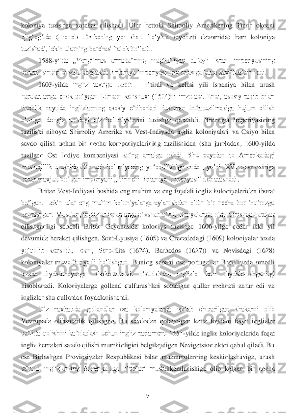 7 	
 
koloniya  tuzishga  xarakat  qilishadi.  Ular  hattoki  Shimoliy  Amerikaning  Tinch  okeani 
qirgʻogʻida  (Francis  Drakening  yer  shari  boʻylab  sayoh	ati  davomida)  ham  koloniy	a 	
tuzishadi, lekin ularning barchasi halok boʻladi	. 	
1588	-yilda  „Yengilmas  armada“ning  magʻlubiyati  tufayli  Ispan  imperiyasining 	
qudrati sindirildi va u kelajakda Britaniya Imperiyasining ertasiga katta xavf tugʻdirmadi.	 	
1603	-yilda 	ingliz  taxtiga  Jacob  I  oʻ	tirdi  va  kelasi  yili  Ispa	niya  bilan  urush 	
harakatlariga  chek  qoʻygan  London  kelishuvi  (1604)ni  imzoladi.  Endi,  asosiy  raqib  bilan 
tinchlik  paytida  inglizlarning  asosiy  eʼtiborlari  dushman  infratuzilmasiga  hujum  qilish 
oʻrniga,  deng	iz  ortidagi  oʻz  koloniyal	arini  tuzishga  qaratildi.	 Britaniya  Imperiyasining 	
tuzilishi  nihoyat  Shimoliy  Amerika  va  Vest	-Indiyada  ingliz  koloniyalari  va  Osiyo  bilan 	
savdo  qilish  uchun  bir  necha  kompaniyalarining  tuzilishidan  (shu  jumladan,  1600	-yilda 	
tuzilga	n  Ost  Indiya  kompaniyasi 	soʻng  amalga  oshdi.  Shu  paytdan  to  Amerikadagi 	
mustaqillik  urushida  Oʻn  uch  koloniyaning  yoʻqotilishiga  qadar,  yaʼni,  XVIII	-asr  oxiriga 	
qadar mavjud boʻlgan imperiyani „Birinchi Britaniya Imperiyasi“ deb atashadi	.  	
Britan Vest	-Indi	yasi boshida eng muhim va	 eng foydali ingliz koloniyalaridan iborat 	
boʻlgan.  Lekin  ular  eng  muhim  koloniyalarga  aylanishdan  oldin  bir  necha  bor  inqirozga 
uchrashgan. Masalan, inglizlar ispanlarga oʻxshab oʻz koloniyalarida oltin topishga harakat 
qilishganl	igi  sababli  Britan  Gayana	sida  koloniya  tuzishga  1606	-yilga  qadar  ikki  yil 	
davomida harakat  qilishgan.  Sent	-Lyusiya  (1605) va Grenadadagi (1609) koloniyalar  tezda 	
yoʻqolib  ketishdi,  lekin,  Sent	-Kits  (1624),  Barbados  (1627))  va  Nevisdagi  (1628) 	
koloniyalar  m	uvaffaqiyatli  boʻlishgan.	 Buning  sababi  esa  portug	allar  Braziliyada  omadli 	
tarzda  foydalanayotgan  shakarqamish  oʻstirishdan  inglizlar  ham  foydalanishganligi 
hisoblanadi.  Koloniyalarga  golland  qulfurushlari  sotadigan  qullar  mehnati  zarur  edi  va 
inglizlar sh	u qullardan foydalanishar	di. 	 	
Oʻz  navbatida  gollandlar  esa  koloniyalarda  ishlab  chiqarilgan  shakarni  olib 	
Yevropada  olibsotarlik  qilishgan.  Bu  savdodan  qolayotgan  katta  foydani  faqat  inglizlar 
qoʻlida  qolishini  kafolatlash  uchun  ingliz  parlamenti  1651	-yild	a  ingliz  koloniyalarida  f	aqat 	
ingliz kemalari savdo qilishi mumkinligini belgilaydigan Navigatsion aktni qabul qiladi. Bu 
esa  Birlashgan  Provinsiyalar  Respublikasi  bilan  muammolarning  keskinlashuviga,  urush 
sababli  inglizlarning  Amerikadagi  oʻrinlari  musta	hkamlanishiga  olib  kelgan	 bir  necha  