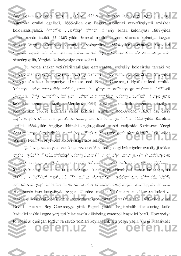 8 	
 
Anglo	-golland  urushlariga  sabab  boʻldi.  1665	-yilda  Angliya  Ispaniyaga  tegishli  boʻlgan 	
Yamayka  orolini  egalladi,  1666	-yilda  esa  Bagam  orollarini  muvaffaqiyatli  ravishda 	
kolonizatsiyaladi	. 	Amerika  qitʼasidagi  birinchi  doi	miy  britan  koloniyasi  160	7-yilda 	
Jamestownda  tuzildi.  U  1609	-yilda  Bermud  orollarida  ham  shunaqa  koloniya  tuzgan 	
shaxsiy  Virginia  Company  tomonidan  boshqarilardi.  1624	-yilda  kompaniya  huquqlari 	
muddati  tugadi  deb  eʼlon  qilinib,  hukumat  koloniyani  boshqaris	hni  oʻz  zimmasiga  oldi, 	
shunday qilib, Virginia ko	loniyasiga asos solindi. 	 	
Bu  yerda  shakar  yetishtirilmasligiga  qaramasdan,  mahalliy  kolonistlar  tamaki  va 	
boshqa  qishloq  xoʻjaligi  maxsulotlarini  yetishtirish  orqali  omadga  erishdilar.  1610	-yilda 	
shunga  oʻx	shash  kompaniya  (London  a	nd  Bristol  Company)  Nyufaundlend  orolida 	
koloniya  tuzish  maqsadida  ochildi,  ammo  bu  gʻoya  muvaffaqiyatga  erishmadi.  1620	-yil 	
Plimutda  diniy  kamchilik  boʻlgan  Puritanlar  tomonidan  koloniya  tuziladi.  Bunga  yana 
katoliklar  tomonidan  t	uzilgan  Merilend  (1634), 	kontregatsionalistlar  tomonidan  tuzilgan 	
Konnektikut  (1639)  kabilarni  misol  keltirish  mumkin,  Rod	-Aylend  (1636)  esa  diniy 	
bagʻrikenglik  eʼlon  qilingan  Amerikadagi  birinchi  koloniya  boʻldi.  1663	-yilda  Karolina 	
tuzildi.  1664	-yilda  An	gliya  Ikkinchi  anglo	-goll	and  urushi  natijasida  Surinamni  Yangi 	
Amsterdamga  (keyinchalik  nomi  Nyu  Yorkga  oʻzgartirilgan)  almashtiradi.  1681	-yilda 	
William Penn Pennsylvania koloniyasiga asos soladi.	 	
Qitʼadagi koloniyalardan farqli ravishda Vest	-Indiyadagi ko	loniyalar moddiy jihatdan	 	
ancha foydali boʻlsada, qitʼadagi koloniyalar qishloq xoʻjaligi uchun yaxshi sharoitlarga va 
moʻtadil  iqlimga  ega  boʻlganligi  sababli  koʻplab  inglizlar  koʻchib  kelishgan.  Qitʼadagi 
koloniyalarning  oʻzi  ham  ikkiga  boʻlingan:  janubi	y  va  shimoliy.  Janubda  ko	ʻproq  yirik 	
qishloq  xoʻjaliklari  mavjud  boʻlib,  qullar  xizmatidan  foydalanilgan.  Shimolda  kichik 
fermerliklar,  yogʻoch  ishlovchi  va  kemasozlik  sanoatlari  rivojlangan.  Shuningdek  hindular 
bilan  savdo  ham  katta  foyda  bergan.  Ulardan 	teri  olinib,  oʻrninga  met	all  maxsulotlari  va 	
shaka	r  qilinishdagi  qoldiqlardan  tayyorlanadigan  romga  almashtirilgan.  1670	-yilda  qirol 	
Karl  II  Hudson  Bay  Companyga  yirik  Rupert  yerida  (keyinchalik  Kanadaning  katta 
hududini tashkil etgan yer) teri bilan savdo	 qilishning monopol huquq	ini berdi. Kompaniya 	
tomonidan qurilgan fortlar va savdo postlari keyinchalik shu yerga yaqin Yangi Fransiyada  