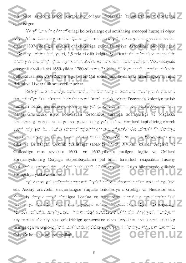 9 	
 
teri  bilan  savdo  qiluvchi  kompaniya  ochgan  fransuzlar  hujumlarining  nishonlariga 
aylanishgan.	 	
Ikki yildan soʻng Amerikad	agi koloniyalarga qul sot	ishning monopol huquqini olgan 	
Royal  Africa  Company  ochildi.  Qullar  „Brinchi  imperiya“  iqtisodiyotining  asosini  tashkil 
etgan.  1807	-yilda  qul  savdosi  cheklanishiga  qadar  Britaniya  Amerikaga  olib  kelingan 	
qullarning  uchdan  biri,  yaʼ	ni,  3,5  mln.ni  olib  kelga	n.  Qul  savdosini  taʼminlash  maqsadida 	
Gʻarbiy Afrika qirgʻogʻida Jeyms oroli, Akkra va Bans kabi fortlar qurilgan. Vest	-Indiyada 	
qoratanli aholi ulushi 1650	-yildan 1780	-yilgacha 25 %dan 80 %ga oshdi, amerika qitʼasida 	
qullar  ulushi	 esa  10  %dan  40  %ga  oshdi	.  Qul  sotish  juda  foydali  ish  hisoblangan,  ayniqsa 	
Bristol va Liverpullik sotuvchilar uchun.	 	
1695	-yilda Shotlandiya parlamenti „The Company of Scotland Trading to Africa and 	
the  Indies“ga  ikki  okeanni  birlashtiruvchi  kanal  qurish  u	chun  Panamada  koloniya  tu	zish 	
huquqini  berdi.  Ekspeditsiya  1698	-yilda  yoʻlga  chiqdi,  ammo  u  omadsizlikka  uchradi. 	
Yangi  Granadalik  ispan  kolonistlari  tomonidan  hujumga  uchraganligi  va  bezgakka 
chalinganligi  sababli  koloniya  ikki  yildan  soʻng  yoʻq  boʻldi.  S	hotland  kapitalining  chor	ak 	
qismi  qoʻyilgan  bu  „Darius  scheme“  rejasining  muvaffaqiyatsizlikka  uchrashi  Shotlandiya 
uchun haqiqiy zarba boʻldi. Bu omadsizlik Shotlandiyani Angliya bilan birlashishga majbur 
qildi  va  Birlashgan  Qirollik  tuzilishiga  sababchi 	boʻldi	. XVI	-asr  oxirida  A	ngliya  va 	
Gollandiya  mos  ravishda  1600	- 	va  1602	-yillarda  tuzilgan  Ingliz  va  Golland 	
kompaniyalarning  Osiyaga  ekspeditsiyalarini  pul  bilan  taminlash  maqsadida  hususiy 
aksionerlik  jamiyatlarini  tuzishni  boshlashdi.  Oʻsha  paytlarda  Os	iyo  bilan  savdo  qilishda 	
Portugaliya yakka hokim edi. 	 	
Inglizlar va  gollandlarning  maqsadi  foydali  boʻlgan  ziravorlar bilan savdoni  egallash 	
edi.  Asosiy  ziravorlar  chiqariladigan  nuqtalar  Indoneziya  arxipelagi  va  Hindiston  edi. 
Shimoliy  dengiz  orqali  oʻtad	igan  London  va  Amsterdam 	oʻrtasidagi  tor  aloqalar  ikki 	
kompaniya  oʻrtasidagi  muammolarni  yuzaga  keltirdi.  Natijada  Gollandiya  Indoneziyadagi 
Molukk orollarida, Angliya esa Hindistondagi Suratda oʻrnashib oldi. Angliya Gollandiyani 
keyinchalik  oʻz  soyasida 	qoldirishiga  qaramasdan  o	ʻsha  paytlarda  rivojlangan  iqtisodiy 	
tizimga ega va anglo	-golland urushlarida gʻalabaga erishgan Gollandiya XVII asr davomida 	
Osiyoda katta hududlarni egalladi. 	  