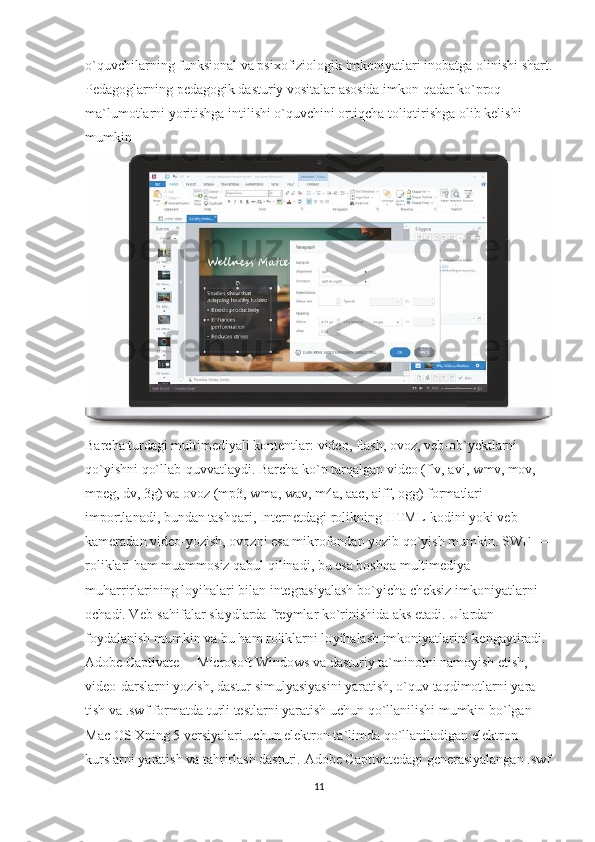 o`quvchilarning funksional va psixofiziologik imkoniyatlari inobatga olinishi shart.
Pedagoglarning pedagogik dasturiy vositalar asosida imkon qadar ko`proq 
ma`lumotlarni yoritishga intilishi o`quvchini ortiqcha toliqtirishga olib kelishi 
mumkin
Barcha turdagi multimediyali kontentlar: video, flash, ovoz, veb-ob`yektlarni 
qo`yishni qo`llab-quvvatlaydi. Barcha ko`p tarqalgan video (flv, avi, wmv, mov, 
mpeg, dv, 3g) va ovoz (mp3, wma, wav, m4a, aac, aiff, ogg) formatlari 
importlanadi, bundan tashqari, Internetdagi rolikning HTML-kodini yoki veb-
kameradan video-yozish, ovozni esa mikrofondan yozib qo`yish mumkin. SWF   — 
roliklari ham muammosiz qabul qilinadi, bu esa boshqa multimediya 
muharrirlarining loyihalari bilan integrasiyalash bo`yicha cheksiz imkoniyatlarni 
ochadi. Veb-sahifalar slaydlarda freymlar ko`ri nishida aks etadi. Ulardan 
foydalanish mumkin va bu ham roliklarni lo yihalash imkoniyatlarini kengaytiradi.
Adobe Captivate— Mic rosoft Windows va dasturiy ta`minotni namoyish etish, 
video-darslarni yozish, dastur simulyasiyasini yaratish, o`quv taqdimotlarni yara -
tish va .swf formatda turli testlarni yaratish uchun qo`llanilishi mumkin bo`lgan 
Mac OS Xning 5 versiyalari uchun elektron ta`limda qo`llaniladigan elektron 
kurslarni yaratish va tahrirlash dasturi.  Adobe Captivatedagi generasiyalangan .swf
11 