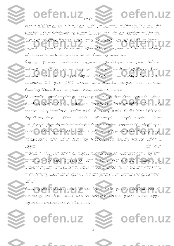                                                          Krish
Zamon   talablariga   javob   beradigan   kuchli,   mukammal   multimedia   hujjatla-   rini
yaratish   uchun   Windowsning   yuqorida   qayd   etib   o‘tilgan   standart   multimedia-
dasturlari imkoniyat jihatdan yetarli emas. Shu sababli keyingi yillarda multimedia
hujjatlarini   yaratishga   va   ulardan   foydalanishga   oid   juda   ham   ko‘plab   dasturiy
ta’minotlar ishlab chiqilgan. Ulardan biri AutoPlay dasturidir.
Keyingi   yillarda   multimedia   hujjatlarini   yaratishga   oid   juda   ko’plab  
dasturiy   ta’minotlar   ishlab   chiqilgan.   Ulardan   biri   AutoPlay   Media   Studio  
dasturidir.   Istalgan   fayl   yoki   fayllar   to’plamini   bitta   muhitga   birlashtirish,  
qolaversa,   CD   yoki   DVD   disklar   uchun   AutoRun -menyusi   hosil   qilishda  
AutoPlay   Media   Studio   eng   kuchli   vizual   paket   hisoblanadi.  
Multimedia   texnologiyalariga   asoslangan   amaliy   dasturlarni   yaratish   uchun  
AutoPlay   Media   Studio   dasturidan   foydalanish   foydalanuvchilar   uchun   juda
oson   va   qulay   interfeysni   taqdim   etadi.   AutoPlay   Media   Studio   bilan   ishlashda
deyarli   dasturlash   ishlari   talab   qilinmaydi.   Foydalanuvchi   faqat
turli,dizaynli,dasturiy   muhitni  tanlash  uchun  bir   nechta  tayyor   shakllardagi  loyiha
shablonlaridan   foydalanishi   mumkin.   Bunda   amaliy   dastur   muhitini   dizaynga   boy  
holatga   tashkil   etish   uchun   AutoPlay   Media   Studio   dasturiy   vositasi   tarkibida
tayyor   ob’ektlar  
mavjud   bo’lib,   ular   tarkibiga   buyruq   tugmasi,   tovush   kuchaytirgichi ,   fayllarni  
printerdan   bosmaga   chiqarishni   ta’minlovchi,   Web-saytlarni   ochuvchi   va
ularga   murojaatni   amalga   oshirib   beruvchi   qator   funkstional   ob’ektlarni   kiritish   mu
mkin.   Amaliy   dastur   uchun   grafik   qobiqlarni   yaratish,   uni   avtmatik   ishga   tushirish  
uchun  
AutoPlay   Media   Studio   barcha   kerakli   fayllarni   o’zi   yaratadi.   Foydalanuvchilar  
zimmasiga   esa   faqat   qattiq   disk   va   kompakt   diklarni   yozish   uchun   tayyor  
loyihalarni   shakllantirish   vazifasi   qoladi.  
2 