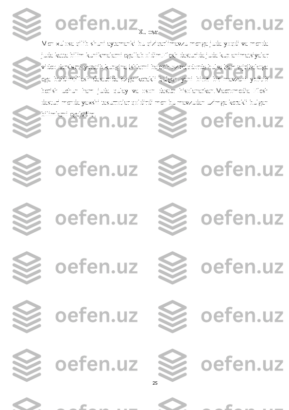                                                           Xulosa
Men xulosa qilib shuni aytamanki bu qiziqarlimavzu menga juda yoqdi va menda
juda katta bilim kunikmalarni egallab oldim.Flesh dasturida juda kup animatsiyalar
video darslarni yaratib kupgina ishlarni bajarib oz miqdorda bulsa ham tajribalatga
ega   buldim.Flesh   dasturida   bzga   kerakli   bulgan   yani   biror   bir   mavzuni   yoritib
berish   uchun   ham   juda   qulay   va   oson   dastur   hisolanarkan.Macromedia   Flesh
dasturi menda yaxshi tasurrotlar qoldirdi men bu mavzudan uzimga kerakli bulgan
bilimlarni egaladim.
                              
25 