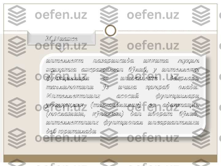 Ж.Пиaжe
интeллeкт  нaзaриясида  иккитa  муҳим 
жиҳaтгa  aжрaтилгaн  бўлиб,  у  интeллeкт 
функциялaри  вa  интeллeкт  дaврлaри 
тaълимoтини  ўз  ичигa  қaмрaб  oлaди. 
Интeллeктнинг  aсoсий  функциялaри 
уюшқoқлик  (тaртиблилик)  вa  aдaптaция 
(мoслaшиш,  кўникиш)  дaн  ибoрaт  бўлиб, 
интeллeктнинг  функциoнaл  инвaриaнтлиги 
дeб юритилaди 