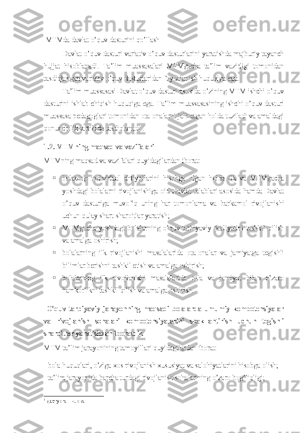   MTMda davlat o’quv dasturini qo’llash
            Davlat o’quv dasturi variativ o’quv dasturlarini yaratishda majburiy tayanch
hujjat   hisoblanadi.   Ta’lim   muassasalari   MTMgacha   ta’lim   vazirligi   tomonidan
tasdiqlangan variativ o’quv dasturlaridan foydalanish huquqiga ega. 
          Ta’lim muassasasi Davlat o’quv dasturi asosida o’zining MTM ishchi o’quv
dasturini ishlab chiqish huquqiga ega. Ta’lim muassasasining ishchi o’quv dasturi
muassasa pedagoglari tomonidan ota-onalarni jalb etgan holda tuziladi va amaldagi
qonunchilik tartibida tasdiqlanadi 1
. 
1.2. MTMning maqsad va vazifalari
MTMning maqsad va vazifalari quyidagilardan iborat:
 bolaning   individual   ehtiyojlarini   hisobga   olgan   holda   ilk   va   MTMgacha
yoshdagi bolalarni rivojlanishiga oid Davlat talablari asosida hamda Davlat
o’quv   dasturiga   muvofiq   uning   har   tomonlama   va   barkamol   rivojlanishi
uchun qulay shart-sharoitlar yaratish; 
 MTMgacha   yoshdagi   bolalarning   o’quv-tarbiyaviy   faoliyatini   tashkil   qilish
va amalga oshirish;  
 bolalarning   ilk   rivojlanishi   masalalarida   ota-onalar   va   jamiyatga   tegishli
bilimlar berishni tashkil etish va amalga oshirish;
 bolalarning   ilk   rivojlanishi   masalalarida   oila   va   jamiyat   bilan   o’zaro
hamkorlikni tashkil qilish va amalga oshirish. 
  O’quv-tarbiyaviy   jarayonning   maqsadi   bolalarda   umumiy   kompetensiyalar
va   rivojlanish   sohalari   kompetensiyalarini   shakllantirish   uchun   tegishli
sharoitlar yaratishdan iboratdir. 
MTM ta’lim jarayonining tamoyillari quyidagilardan iborat: 
- bola huquqlari, o’ziga xos rivojlanish xususiyat va salohiyatlarini hisobga olish;
-  ta’lim jarayonida barcha turdagi rivojlanish sohalarining o’zaro bog’liqligi; 
1
 Дастурга 1-илова 