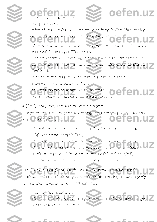 - bilish jarayonining rivojlanishi;
-     ijodiy rivojlanish.
«Jismoniy rivojlanish va sog’lom turmush tarzining shakllanishi» sohasidagi
o’quv-tarbiyaviy faoliyat yakunlanganidan so’ng 6-7 yoshli bola: 
- o’z   imkoniyatlari   va   yoshi   bilan   bog’liq   jismoniy   rivojlanish   me’yorlariga
mos ravishda jismoniy faollik ko’rsatadi; 
- turli harakatchanlik faolligini uyg’un ravishda va maqsadli bajarishni biladi;
- turli   hayotiy   va   o’quv   vaziyatlarida   mayda   motorika   ko’nikmalaridan
foydalanadi; 
- o’z harakatlarini hissiyot va sezgi organlari yordamida boshqaradi; 
- shaxsiy gigiyena malakalarini qo’llaydi ;
- sog’lom turmush tarzi va ovqatlanish asoslarini biladi; 
-     xavfsiz hayotiy faoliyat asoslari qoidalariga rioya qiladi. 
«Ijtimoiy-hissiy rivojlanish» sohasi kompetensiyalari
«Ijtimoiy-emosional rivojlanish» sohasidagi o’quv-tarbiyaviy faoliyat yakuniga
yetganidan so’ng 6-7 yoshli bola: 
- o’z   «Men»i   va   boshqa   insonlarning   hayotiy   faoliyat   muhitidagi   roli
to’g’risida tasavvurga ega bo’ladi; 
- o’z hissiyotlarini boshqaradi va ularni vaziyatga mos ravishda ifodalaydi; 
- o’zgalarning hissiyotlarini farqlaydi va ularga mos ravishda javob beradi; 
- kattalar va tengdoshlar bilan vaziyatga mos ravishda muloqot qiladi; 
-     murakkab vaziyatlardan konstruktiv chiqish yo’llarini topadi. 
. «Nutq, muloqot, o’qish va yozish malakalari» sohasi kompetensiyalari
«Nutq,   muloqot,   o’qish   va   yozish   malakalari»   sohasidagi   o’quv-tarbiyaviy
faoliyat yakuniga yetganidan so’ng 6-7 yoshli bola: 
- nutqni eshitadi va tushunadi; 
- o’z   nutqida   to’g’ri   talaffuz,   qulay   grammatik   shakllar   va   xilma-xil   gap
konstruksiyalaridan foydalanadi;   