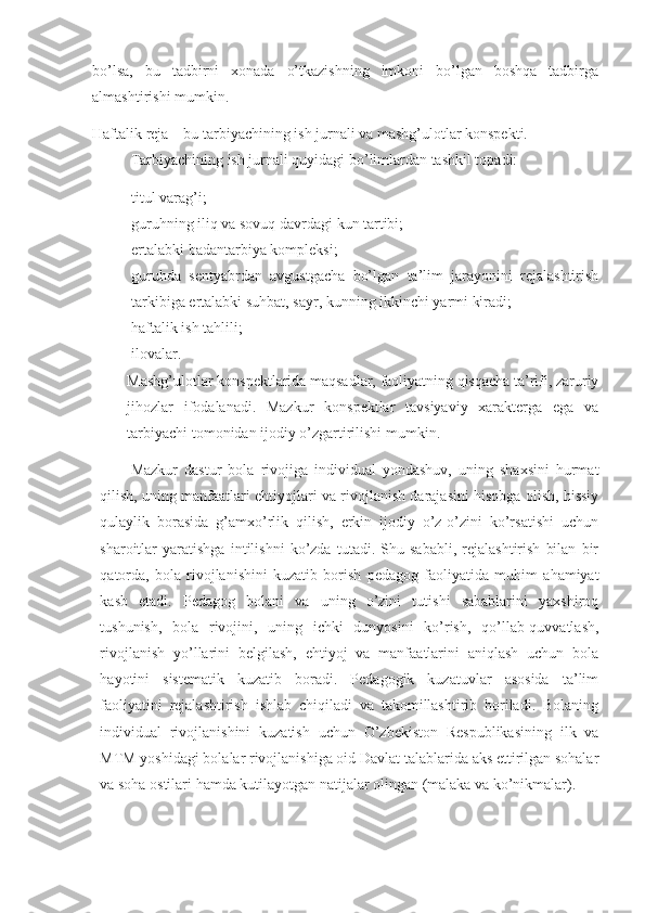 bo’lsa,   bu   tadbirni   xonada   o’tkazishning   imkoni   bo’lgan   boshqa   tadbirga
almashtirishi mumkin. 
Haftalik reja – bu tarbiyachining ish jurnali va mashg’ulotlar konspekti. 
Tarbiyachining ish jurnali quyidagi bo’limlardan tashkil topadi:
- titul varag’i;
- guruhning iliq va sovuq davrdagi kun tartibi; 
- ertalabki badantarbiya kompleksi;
- guruhda   sentyabrdan   avgustgacha   bo’lgan   ta’lim   jarayonini   rejalashtirish
tarkibiga ertalabki suhbat, sayr, kunning ikkinchi yarmi kiradi;
- haftalik ish tahlili;
- ilovalar.
Mashg’ulotlar konspektlarida maqsadlar, faoliyatning qisqacha ta’rifi, zaruriy
jihozlar   ifodalanadi.   Mazkur   konspektlar   tavsiyaviy   xarakterga   ega   va
tarbiyachi tomonidan ijodiy o’zgartirilishi mumkin. 
Mazkur   dastur   bola   rivojiga   individual   yondashuv,   uning   shaxsini   hurmat
qilish, uning manfaatlari ehtiyojlari va rivojlanish darajasini hisobga olish, hissiy
qulaylik   borasida   g’amxo’rlik   qilish,   erkin   ijodiy   o’z-o’zini   ko’rsatishi   uchun
sharoitlar   yaratishga   intilishni   ko’zda   tutadi.   Shu   sababli,   rejalashtirish   bilan   bir
qatorda,   bola   rivojlanishini   kuzatib   borish   pedagog   faoliyatida   muhim   ahamiyat
kasb   etadi.   Pedagog   bolani   va   uning   o’zini   tutishi   sabablarini   yaxshiroq
tushunish,   bola   rivojini,   uning   ichki   dunyosini   ko’rish,   qo’llab-quvvatlash,
rivojlanish   yo’llarini   belgilash,   ehtiyoj   va   manfaatlarini   aniqlash   uchun   bola
hayotini   sistematik   kuzatib   boradi.   Pedagogik   kuzatuvlar   asosida   ta’lim
faoliyatini   rejalashtirish   ishlab   chiqiladi   va   takomillashtirib   boriladi.   Bolaning
individual   rivojlanishini   kuzatish   uchun   O’zbekiston   Respublikasining   ilk   va
MTM yoshidagi bolalar rivojlanishiga oid Davlat talablarida aks ettirilgan sohalar
va soha ostilari hamda kutilayotgan natijalar olingan (malaka va ko’nikmalar). 