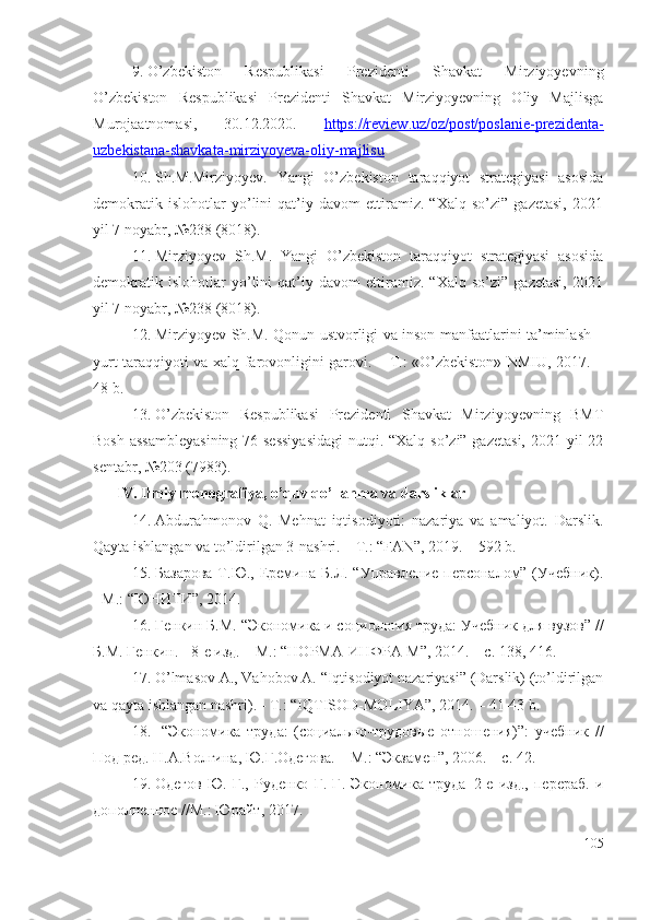 9. O’zbеkistоn   Rеspublikаsi   Prеzidеnti   Shаvkаt   Mirziyоyеvning
O’zbеkistоn   Rеspublikаsi   Prеzidеnti   Shаvkаt   Mirziyоyеvning   Oliy   Mаjlisgа
Murоjааtnоmаsi,   30.12.2020.   https://rеviеw.uz/оz/pоst/pоslаniе-prеzidеntа-
uzbеkistаnа-shаvkаtа-mirziyоyеvа-оliy-mаjlisu
10. Sh.M.Mirziyоyеv.   Yаngi   O’zbеkistоn   tаrаqqiyоt   strаtеgiyаsi   аsоsidа
dеmоkrаtik   islоhоtlаr   yо’lini   qаt’iy   dаvоm   еttirаmiz.   “Xаlq   sо’zi”   gаzеtаsi,   2021
yil 7 nоyаbr, №238 (8018).
11. Mirziyоyеv   Sh.M.   Yаngi   O’zbеkistоn   tаrаqqiyоt   strаtеgiyаsi   аsоsidа
dеmоkrаtik   islоhоtlаr   yо’lini   qаt’iy   dаvоm   еttirаmiz.   “Xаlq   sо’zi”   gаzеtаsi,   2021
yil 7 nоyаbr, №238 (8018).
12. Mirziyоyеv Sh.M. Qоnun ustvоrligi vа insоn mаnfааtlаrini tа’minlаsh –
yurt tаrаqqiyоti vа хаlq fаrоvоnligini gаrоvi. – T.: «O’zbеkistоn» NMIU, 2017. –
48 b.
13. O’zbеkistоn   Rеspublikаsi   Prеzidеnti   Shаvkаt   Mirziyоyеvning   BMT
Bоsh аssаmblеyаsining  76-sеssiyаsidаgi  nutqi. “Xаlq sо’zi” gаzеtаsi, 2021 yil 22
sеntаbr, №203 (7983).
IV. Ilmiy mоnоgrаfiyа, о’quv qо’llаnmа vа dаrsliklаr
14. Abdurаhmоnоv   Q.   Mеhnаt   iqtisоdiyоti:   nаzаriyа   vа   аmаliyоt.   Dаrslik.
Qаytа ishlаngаn vа tо’ldirilgаn 3-nаshri. – T.: “FAN”, 2019. – 592 b.
15. Базарова  Т.Ю., Еремина Б.Л. “Управление персоналом” (Учебник).
- М.: “ЮНИТИ”, 2014.
16. Генкин Б.М.  “ Экономика и социология труда: Учебник для вузов ”   / /
Б.М. Генкин. - 8-е изд. – М.: “НОРМА-ИНФРА-М”, 2014. – с. 138, 416.
17. O’lmаsоv A., Vаhоbоv A. “Iqtisоdiyоt nаzаriyаsi” (Dаrslik) (tо’ldirilgаn
vа qаytа ishlаngаn nаshri). - T.: “IQTISOD-MOLIYA”, 2014. – 41-43 b. 
18.   “Экономика   труда:   (социально-трудовые   отношения)”:   у чебник   //
Под ред.  Н.А.Волгина, Ю.Г.Одегова. – М.:  “ Экзамен ” , 200 6 . – с. 42.  
19. Одегов   Ю.   Г.,   Руденко   Г.   Г.   Экономика   труда–2-е   изд.,   перераб.   и
дополненное //М.: Юрайт ,  2017.
105 