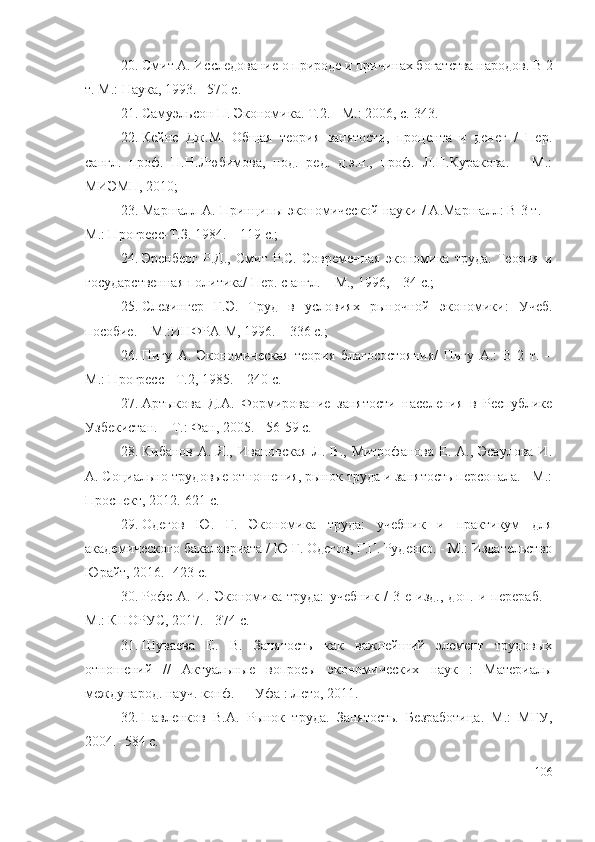 20. Смит А. Исследование о природе и причинах богатства народов. В 2
т. М.: Наука, 1993. –570 с.  
21. Самуэльсон П. Экономика. T.2. - М.: 2006, с. 343 . 
22. Кейнс   Дж.М.   Общая   теория   занятости,   процента   и   денег   /   Пер.
сангл.   проф.   Н.Н.Любимова,   под.   ред.   д.э.н.,   проф.   Л.П.Куракова.   –   М.:
МИЭМП, 2010; 
23. Маршалл А. Принципы экономической науки / А.Маршалл: В 3 т. –
М.: Прогресс-Т.З. 1984. – 119 с.;
24. Эренберг   Р.Д.,   Смит   Р.С.   Современная   экономика   труда.   Теория   и
государственная политика/ Пер. с англ. – М., 1996, – 34 с.; 
25. Слезингер   Г.Э.   Труд   в   условиях   рыночной   экономики:   Учеб.
пособие. – М.:ИНФРА-М, 1996. – 336 с.; 
26. Пигу   А.   Экономическая   теория   благосостояния/   Пигу   А.:   В   2   т.   –
М.: Прогресс - Т.2, 1985. – 240 с.
27. Артыкова   Д.А.   Формирование   занятости   населения   в   Республике
Узбекистан. – Т.: Фан, 2005. - 56-59 с.
28. Кибанов  А.  Я.,  Ивановская  Л.  В., Митрофанова   Е.  А., Эсаулова   И.
А.  Социально-трудовые отношения, рынок труда и занятость персонала. - М.:
Проспект,   2012.-621 с.  
29. Одегов   Ю .   Г.   Экономика   труда:   учебник   и   практикум   для
академического бакалавриата / Ю Г. Одегов, Г.Г. Руденко. - М.: Издательство
Юрайт, 2016. -423 с.  
30. Рофе   А.   И.   Экономика   труда:   учебник   /   3-е   изд.,   доп.   и   перераб.   -
М.: КНОРУС, 2017. - 374 с.
31. Шуваева   Е.   В.   Занятость   как   важнейший   элемент   трудовых
отношений   //   Актуальные   вопросы   экономических   наук   :   Материалы
международ. науч. конф. — Уфа : Лето, 2011.
32. Павленков   В.А.   Рынок   труда.   Занятость.   Безработица.   М.:   МГУ,
2004.- 584 с.
106 