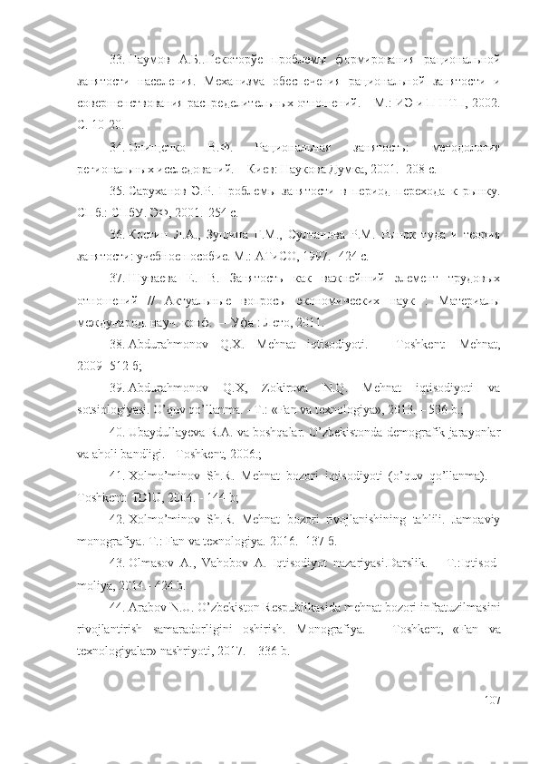 33. Наумов   А.Б.. Некоторўе   проблемы   формирования   рациональной
занятости   населения.   Механизма   обеспечения   рациональной   занятости   и
совершенствования распределительных отношений. – М.: ИЭ и П НТП, 2002.
С. 10-20.
34. Онищенко   В.Ф.   Рациональная   занятость:   методология
региональных исследований. – Киев: Наукова Думка, 2001. -208 с.
35. Саруханов   Э.Р.   Проблемы   занятости   в   период   перехода   к   рынку.
СПб.: СПбУ. ЭФ, 2001.-254 с.
36. Костин   Л.А.,   Зущина   Г.М.,   Султанова   Р.М.   Рынок   туда   и   теория
занятости: учебное пособие. М.: АТиСО, 1997.- 424 с.
37. Шуваева   Е.   В.   Занятость   как   важнейший   элемент   трудовых
отношений   //   Актуальные   вопросы   экономических   наук   :   Материалы
международ. науч. конф. — Уфа : Лето, 2011.
38. Abdurаhmоnоv   Q.X.   M еhnаt   iqtisоdiyоti.   -   Tоshkеnt:   Меhnаt,
2009 -512 б; 
39. Abdurаhmоnоv   Q.X,   Zоkirоvа   N.Q.   Mеhnаt   iqtisоdiyоti   vа
sоtsiоlоgiyаsi. O’quv qо’llаnmа. - T.: «Fаn vа tехnоlоgiyа», 2013. – 536 b.; 
40. Ubаydullаyеvа R.A. vа bоshqаlаr. O’zbеkistоndа dеmоgrаfik jаrаyоnlаr
vа аhоli bаndligi. - Tоshkеnt, 2006.; 
41. Xоlmо’minоv   Sh.R.   Mеhnаt   bоzоri   iqtisоdiyоti   (о’quv   qо’llаnmа).   –
Tоshkеnt: TDIU, 2004. - 144 b; 
42. Xоlmо’minоv   Sh.R.   Mеhnаt   bоzоri   rivоjlаnishining   tаhlili.   Jаmоаviy
mоnоgrаfiyа. Т.: Fаn vа tехnоlоgiyа.  2016.- 137 б.  
43. Olmаsоv   A.,   Vаhоbоv   A.   Iqtisоdiyоt   nаzаriyаsi.Dаrslik.   –   T.:Iqtisоd-
mоliyа, 2014.- 424 b.
44. Arаbоv N.U. O’zbеkistоn Rеspublikаsidа mеhnаt bоzоri infrаtuzilmаsini
rivоjlаntirish   sаmаrаdоrligini   оshirish.   Mоnоgrаfiyа .   –   Tоshkеnt ,   «Fаn   vа
tехnоlоgiyаlаr»  nаshriyоti , 2017. – 336  b .
107 