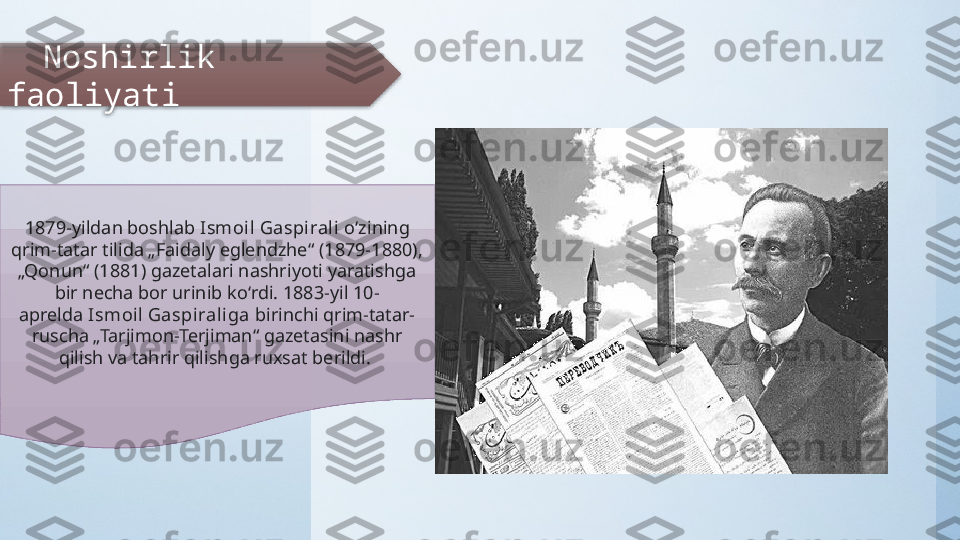      Noshirlik 
faoliyati
1879-yildan boshlab  Ismoi l Gaspirali  oʻzining 
qrim-tatar tilida „Faidaly eglendzhe“ (1879-1880), 
„Qonun“ (1881) gazetalari nashriyoti yaratishga 
bir necha bor urinib koʻrdi. 1883-yil 10-
aprelda  Ismoi l Gaspirali ga  birinchi qrim-tatar-
ruscha „Tarjimon-Terjiman“ gazetasini nashr 
qilish va tahrir qilishga ruxsat berildi.   