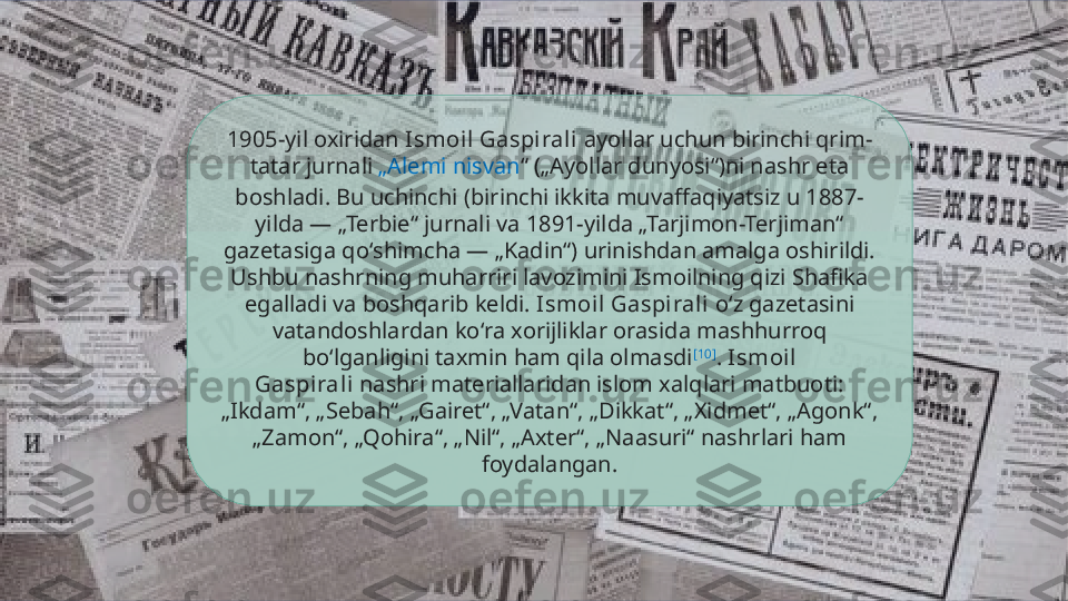 1905-yil oxiridan  Ismoil Gaspirali  ayollar uchun birinchi qrim-
tatar jurnali  „Alemi  nisvan “  („Ayollar dunyosi“)ni nashr eta 
boshladi. Bu uchinchi (birinchi ikkita muvaffaqiyatsiz u 1887-
yilda — „Terbie“ jurnali va 1891-yilda „Tarjimon-Terjiman“ 
gazetasiga qoʻshimcha — „Kadin“) urinishdan amalga oshirildi. 
Ushbu nashrning muharriri lavozimini Ismoilning qizi Shafika 
egalladi va boshqarib keldi.  Ismoil Gaspirali  oʻz gazetasini 
vatandoshlardan koʻra xorijliklar orasida mashhurroq 
boʻlganligini taxmin ham qila olmasdi [10]
.  Ismoil 
Gaspirali  nashri materiallaridan islom xalqlari matbuoti: 
„Ikdam“, „Sebah“, „Gairet“, „Vatan“, „Dikkat“, „Xidmet“, „Agonk“, 
„Zamon“, „Qohira“, „Nil“, „Axter“, „Naasuri“ nashrlari ham 
foydalangan.  