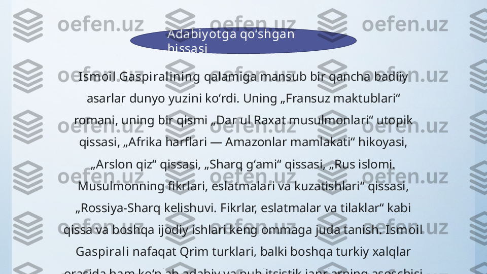 Adabiy ot ga qoʻshgan 
hissasi
Ismoil Gaspiralining  qalamiga mansub bir qancha badiiy 
asarlar dunyo yuzini koʻrdi. Uning „Fransuz maktublari“ 
romani, uning bir qismi „Dar ul Raxat musulmonlari“ utopik 
qissasi, „Afrika harflari — Amazonlar mamlakati“ hikoyasi, 
„Arslon qiz“ qissasi, „Sharq gʻami“ qissasi, „Rus islomi. 
Musulmonning fikrlari, eslatmalari va kuzatishlari“ qissasi, 
„Rossiya-Sharq kelishuvi. Fikrlar, eslatmalar va tilaklar“ kabi 
qissa va boshqa ijodiy ishlari keng ommaga juda tanish.  Ismoil 
Gaspirali  nafaqat Qrim turklari, balki boshqa turkiy xalqlar 
orasida ham koʻplab adabiy va publitsistik janrlarning asoschisi 
boʻlgan. 