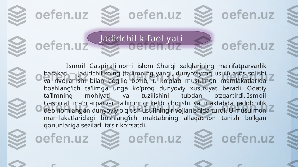    J adidchilik  faoliy at i
Ismoil  Gaspiral i  nomi  islom  Sharqi  xalqlarining  maʼrifatparvarlik 
harakati —  jadidchilikning  (taʼlimning  yangi,  dunyoviyroq  usuli)  asos  solishi 
va  rivojlanishi  bilan  bogʻliq  boʻlib,  u  koʻplab  musulmon  mamlakatlarida 
boshlangʻich  taʼlimga  unga  koʻproq  dunyoviy  xususiyat  beradi.  Odatiy 
taʼlimning  mohiyati  va  tuzilishini  tubdan  oʻzgartirdi.  Ismoil 
Gaspirali  maʼrifatparvar  taʼlimning  kelib  chiqishi  va  maktabda  jadidchilik 
deb nomlangan dunyoviy oʻqitish usulining rivojlanishida turdi. U musulmon 
mamlakatlaridagi  boshlangʻich  maktabning  allaqachon  tanish  boʻlgan 
qonunlariga sezilarli taʼsir koʻrsatdi. 