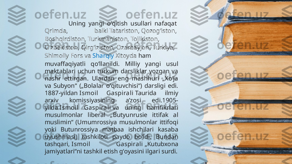                 Uning  yangi  oʻqitish  usullari  nafaqat 
Qrimda ,  balki  Tatariston ,  Qozogʻiston , 
Boshqirdiston ,  Turkmaniston ,  Tojikiston , 
Oʻzbekiston ,  Qirgʻiziston ,  Ozarbayjon ,  Turkiya , 
Shimoliy   Fors  va  Sharqiy   Xitoyda   ham 
muvaffaqiyatli  qoʻllanildi.  Milliy  yangi  usul 
maktablari  uchun  turkum  darsliklar  yozgan  va 
nashr  ettirgan.  Ulardan  eng  mashhuri  „Xoʻja 
va  Subyon“  („Bolalar  oʻqituvchisi“)  darsligi  edi. 
1887-yildan  Ismoil  Gaspirali  Taurida  ilmiy 
arxiv  komissiyasining  aʼzosi  edi.1905-
yilda  Ismoil  Gaspirali  va  uning  hamfikrlari 
musulmonlar  liberal  „Butyunrusie  ittifak  al 
muslimin“  (Umumrossiya  musulmonlar  ittifoqi 
yoki  Butunrossiya  matbaa  ishchilari  kasaba 
uyushmasi)  tashkiloti  paydo  boʻldi.  Bundan 
tashqari,  Ismoil  Gaspirali  „Kutubxona 
jamiyatlari“ni tashkil etish gʻoyasini ilgari surdi. 