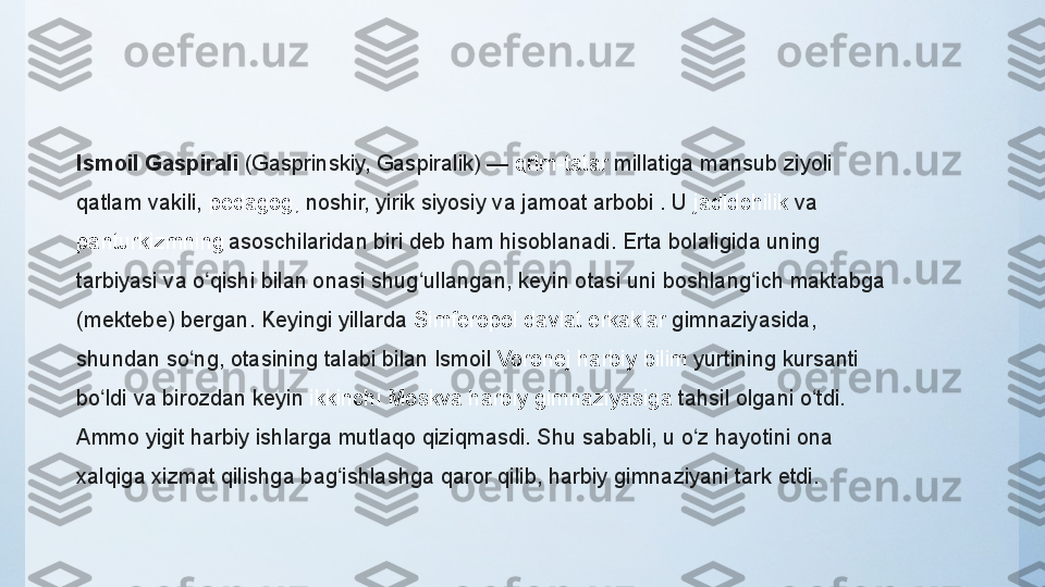 Ismoil Gaspirali  (Gasprinskiy, Gaspiralik) —  qrim-tatar   millatiga	 mansub	 ziyoli	 
qatlam	
 vakili,  pedagog ,  	noshir,	 yirik	 siyosiy	 va	 jamoat	 arbobi	 . U  jadidchilik  va 
panturkizmning  
asoschilaridan	
 biri	 deb	 ham	 hisoblanadi.	 Erta	 bolaligida	 uning	 
tarbiyasi	
 va	 o qishi	 bilan	 onasi	 shug ullangan,	 keyin	 otasi	 uni	 boshlang ich	 maktabga	 	ʻ ʻ ʻ
(mektebe)	
 bergan.	 Keyingi	 yillarda  Simferopol	  davlat   erkaklar   gimnaziyasida ,	 
shundan	
 so ng,	 otasining	 talabi	 bilan	 Ismoil 	ʻ Voronej   harbiy   bilim   yurtining  kursanti	 
bo ldi	
 va	 birozdan	 keyin 	ʻ ikkinchi  	Moskva	  harbiy   gimnaziyasiga   tahsil	 olgani	 o tdi.	 	ʻ
Ammo	
 yigit	 harbiy	 ishlarga	 mutlaqo	 qiziqmasdi.	 Shu	 sababli,	 u	 o z	 hayotini	 ona	 	ʻ
xalqiga	
 xizmat	 qilishga	 bag ishlashga	 qaror	 qilib,	 harbiy	 gimnaziyani	 tark	 etdi.	ʻ 