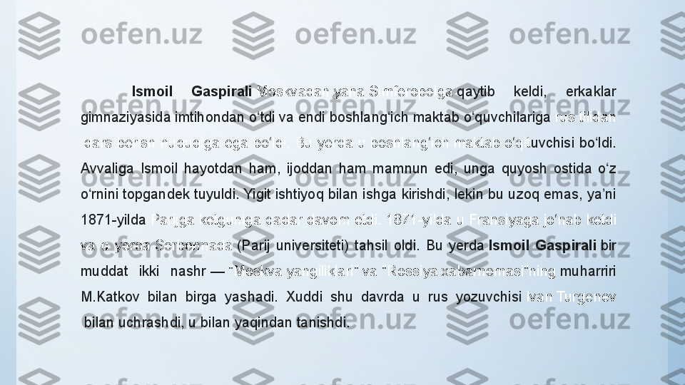 Ismoil  Gaspirali   Moskvadan  yana  Simferopolga   qaytib 	keldi,	 	erkaklar	 
gimnaziyasida	
 imtihondan	 o tdi	 va	 endi	 boshlang ich	 maktab	 o quvchilariga 	ʻ ʻ ʻ rus   tilidan
 dars	
 berish	 huquqiga	 ega	 bo ldi.	 Bu	 yerda	 u 	ʻ boshlang ich	ʻ   maktab  o qit	ʻ uvchisi	 bo ldi.	 	ʻ
Avvaliga	
 Ismoil	 hayotdan	 ham,	 ijoddan	 ham	 mamnun	 edi,	 unga	 quyosh	 ostida	 o z	 	ʻ
o rnini	
 topgandek	 tuyuldi.	 Yigit	 ishtiyoq	 bilan	 ishga	 kirishdi,	 lekin	 bu	 uzoq	 emas,	 ya ni	 	ʻ ʼ
1871-yilda  Parijga  ketguniga	
 qadar	 davom	 etdi.	 1871-yilda	 u  Fransiyaga  jo nab	 ketdi	 	ʻ
va	
 u	 yerda  Sorbonnada   (Parij	 universiteti)	 tahsil	 oldi.	 Bu	 yerda  Ismoil  Gaspirali  bir	 
muddat	
 	ikki	 	nashr —   "Moskva	  yangiliklari "  va  "Rossiya	  xabarnomasi"ning   muharriri	 
M.Katkov	
 	bilan	 	birga	 	yashadi.	 	Xuddi	 	shu	 	davrda	 	u	 	rus	 	yozuvchisi   Ivan	 Turgenev
  bilan	
 uchrashdi,	 u	 bilan	 yaqindan	 tanishdi.  