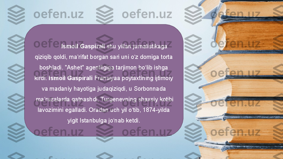   Ismoil Gaspirali  shu yillari	 jurnalistikaga	 
qiziqib	
 qoldi,	 ma rifat	 borgan	 sari	 uni	 o z	 domiga	 torta	 	ʼ ʻ
boshladi.  " Ashet "	
  agentligiga  tarjimon	 bo lib	 ishga	 	ʻ
kirdi.  Ismoil Gaspirali   Fransiyaa  poytaxtining	
 ijtimoiy	 
va	
 madaniy	 hayotiga	 judaqiziqdi,	 u  Sorbonnada
 ma ruzalarda	
 qatnashdi, 	ʼ Turgenevning  shaxsiy	 kotibi	 
lavozimini	
 egalladi.	 Oradan	 uch	 yil	 o tib,	 1874-yilda	 	ʻ
yigit  Istanbulga  jo nab	
 ketdi.	ʻ 