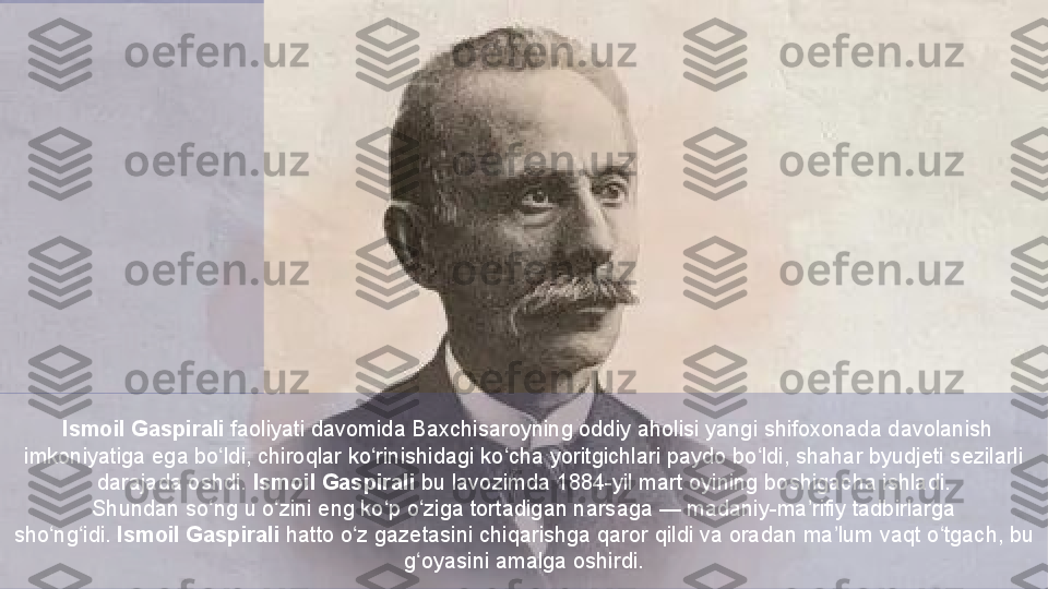   Ismoil Gaspirali  faoliyati davomida  Baxchisaroyning  oddiy	 aholisi	 yangi	 shifoxonada	 davolanish	 
imkoniyatiga	
 ega	 bo ldi,	 chiroqlar	 ko rinishidagi	 ko cha	 yoritgichlari	 paydo	 bo ldi,	 shahar	 byudjeti	 sezilarli	 	ʻ ʻ ʻ ʻ
darajada	
 oshdi.  Ismoil Gaspirali  bu	 lavozimda	 1884-yil	 mart	 oyining	 boshigacha	 ishladi.
Shundan	
 so ng	 u	 o zini	 eng	 ko p	 o ziga	 tortadigan	 narsaga —	 madaniy-ma rifiy	 tadbirlarga	 	ʻ ʻ ʻ ʻ ʼ
sho ng idi. 	
ʻ ʻ Ismoil Gaspirali  hatto	 o z	 gazetasini	 chiqarishga	 qaror	 qildi	 va	 oradan	 ma lum	 vaqt	 o tgach,	 bu	 	ʻ ʼ ʻ
g oyasini	
 amalga	 oshirdi.	ʻ   