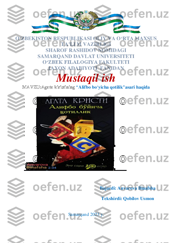  	
O	‘ZBEKISTON RESPUBLIKASI OLIY VA O	‘RTA MAXSUS 	
TA’LI	 M VAZIRLIGI	 	
SHAROF 	RASHIDOV NOMIDAGI	 	
SAMARQAND DAVLAT UNIVERSITETI	 	
O	‘ZBEK FILALOGIYA	 FAKULTETI	  	
JAXON ADABIYOTI  	FANIDAN	 	
Mustaqil	 ish	 	
MAVZU:	Agata kiristining 	“A	lifbo bo	‘yicha qotilik	”asari haqida	 	
 
  
 
 
 
 
 	
 
 
 
 
 
 
 
 
 
 
 	
Bajardi	: Anvarova Binafsha	 	
 	
Tekshirdi:	 Qobilov Usmon	 	
 
 	
Samarqand	 202	3 y. 	
 	
 	  