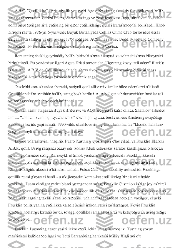 A.B.C. "Qotilliklar" 	- britaniyalik yozuvchi Agata Kristining detektiv fantastik asari bo'lib, 	
uning qahramonlari Gerkul Puaro, Artur Xastings va bosh inspektor Japp, ular faqat "A.B.K." 
nomi bilan tanilgan sirli qotilning bir qator qotilliklariga qarshi k	urashmoqchi bo'lishadi. Kitob 	
birinchi marta 1936	-yil 6	-yanvarda Buyuk Britaniyada Collins Crime Club tomonidan nashr 	
etilgan,yetti shilling va olti pensga (7/6) sotilgan, AQSh nashri esa Dodd, Mead and Company 
tomonidan 14	-fevralda nashr etilgan. o'sha yi	lning narxi $2.00 edi.	 	
Romanning shakli g'ayrioddiy bo'lib, birinchi shaxs hikoyasi va uchinchi shaxs hikoyasini 	
birlashtiradi. Bu yondashuv ilgari Agata Kristi tomonidan "Jigarrang kostyumli odam" filmida 
ishlatilgan.	 A.B.V.da. Qotilliklar uchinchi shaxs rivoyati, go'yo hikoyaning birinchi shaxs 	
hikoyachisi Artur Xastings tomonidan qayta tiklangan.	 	
Dastlabki asos shundan iboratki, seriyali qotil alliterativ ismlar bilan odamlarni o'ldiradi. 	
Qotilliklar alifbo tartibid	a bo'lib, uning bosh harflari A. A bo'lgan jabrlanuvchidan boshlanadi 	
va hech qanday sabab yo'qdek ko'rinadi.	 	
Roman nashr etilganda Buyuk Britaniya va AQShda yaxshi kutib olindi. Sharhlovchilardan 	
biri bu “birinchi suvning hayratlanarlisi” ekanligini ayta	di, boshqasi esa Kristining syujetdagi 	
zukkoligi haqida gapirishadi. 1990	-yilda sharhlovchining ta'kidlashicha, bu "klassik, hali ham 	
yangi, chiroyli tarzda ishlab chiqilgan hikoya".	 	
Legion uchrashuvini chaqirib, Puaro	 Kustning aybsizligini e'lon qiladi va Franklin Klarkni 	
A.B.K. qotil. Uning maqsadi oddiy edi: xonim Klark asta	-sekin saraton kasalligidan o'lmoqda 	
va uning o'limidan so'ng, Karmaykl, ehtimol, yordamchisiga uylanardi. Franklin ikkinchi 
nikohdan qo'rqadi, c	hunki u akasining barcha boyliklarini xohlaydi, shuning uchun u Ledi 	
Klark tirikligida ukasini o'ldirishni tanladi. Pabda Cust bilan tasodifiy uchrashish Franklinga 
qotillik rejasi g'oyasini berdi 	- u o'z jinoyatini ketma	-ket qotillikning bir qismi sifatid	a 	
yashiradi. Puaro oladigan maktublarni yaratgandan so'ng, Franklin Custni o'z ishiga joylashtirdi 
va unga yozuv mashinkasini va Franklin uni qotillik qilish uchun ishlatadigan boshqa narsalarni 
berdi. Xastingsning taklifi shuni ko'rsatadiki, uchinchi xat 	qasddan noto'g'ri yozilgan, chunki 	
Franklin politsiyaning qotillikka xalaqit berish imkoniyatini xohlamagan. Keyin Franklin 
Kustni kinoteatrga kuzatib bordi, so'nggi qotillikni amalga oshirdi va ketayotganda uning ustiga 
pichoq qo'ydi.	 	
Franklin Puaroning 	nazariyasini inkor etadi, lekin uning barmoq izi Kustning yozuv 	
mashinkasi kalitida topilgani va Betti Barnardning hamkasbi Milliy Xigli uni o'z  