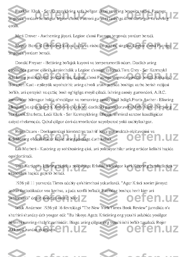 Franklin Klark 	- Ser Karmayklning xafa bo'lgan ukasi va uning bevosita vorisi. Puaroga 	
tergovda yordam beradigan legion a'zosi, Puaroni guruhni tuzishga ilhomlantirgan	 va ishning 	
qotili.	 	
Meri Drover 	- Ascherning jiyani. Legion a'zosi Puaroga tergovda yordam beradi.	 	
Megan Barnard 	- Bettining kattasi, aqlli va nisbatan pastroq singlisi. Legion a'zosi Puaroga 	
tergovda yordam beradi.	 	
Donald Freyzer 	- Bettining bo'lajak kuyovi va temperamentli odam. Dastlab uning 	
qotilligida gumon qilinib, keyinchalik u Legion a'zosiga aylanadi.	Tora Grey 	- Ser Karmaykl 	
Klarkning jozibali yosh yordamchisi. Legion a'zosi Puaroga tergovda yordam beradi.	A	leksandr 	
Bonapart Kust 	- epileptik sayohatchi; uning ahvoli urush paytida boshiga zarba berish natijasi 	
bo'lib, uni qorayish va qattiq bosh og'rig'iga moyil qiladi. Ishning asosiy gumondori, A.B.C. 
tomonidan bilmagan holda o'rnatilgan va romanning asosiy q	izil balig'i.	Frants Ascher 	- Elisning 	
alkogolli va ajrashgan eri. Xotinini o'ldirishda dastlabki gumonlanuvchi.	Milly Xigli 	- Bettining 	
hamkasbi.	Sharlotta, Ledi Klark 	- Ser Karmayklning rafiqasi, terminal saraton kasalligidan 	
aziyat chekmoqda. Qabul qilg	an dori	-darmonlardan xayolparast yoki asabiylashgan.	 	
Rojer Dauns 	- Donkasterdagi kinoteatrga tashrif buyurgan maktab o'qituvchisi va 	
Erlsfildning o'ldirilishidan keyin uning jasadiga duch keladi.	 	
Lili Marberi 	- Kustning uy sohibasining qizi, uni politsiyac	hilar uning ortidan kelishi haqida 	
ogohlantiradi.	 	
Tom Xartigan 	- Lilining yigiti, u politsiyaga Erlsfild o'ldirilgan kuni Kustning harakatlariga 	
shubhalari haqida gapirib beradi.	 	
1936 yil 11 yanvarda Times adabiy qo'sh	imchasi yakunlandi. "Agar Kristi xonim jinoyat 	
uchun fantastikadan voz kechsa, u juda xavfli bo'ladi: Puarodan boshqa hech kim uni 
ushlamaydi" degan syujetga hayrat bilan.	 	
Isaak Anderson 1936 yil 16 fevraldagi "The New York Times Book Review" jurnalida o'	z 	
sharhini shunday deb yozgan edi: "Bu hikoya Agata Kristining eng yaxshi uslubida yozilgan 
birinchi suvning chalg'ituvchisidir. Bizga uning qilgan eng yaxshi ishi bo'lib tuyuladi. Rojer 
Akkroyd bundan mustasno.	  