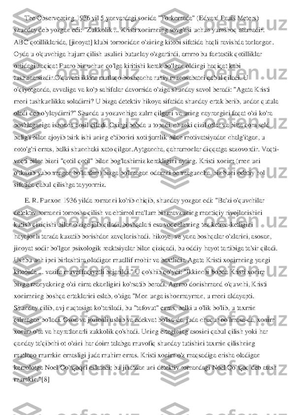 The Observerning 1936 yil 5 yanvardagi soni	da "Torkemada" (Edvard Pauis Meters) 	
shunday deb yozgan edi: "Zukkolik ... Kristi xonimning sovg'asi uchun yumshoq atamadir. 
ABC qotilliklarida, [jinoyat] klubi tomonidan o'zining kitobi sifatida haqli ravishda tanlangan. 
Oyda u o'quvchiga hujum qilish usu	lini butunlay o'zgartirdi, ammo bu fantastik qotilliklar 	
ortidagi haqiqat Puaro biz uchun qo'lga kiritishi kerak bo'lgan oldingi haqiqat kabi 
tushunarsizdir.O'quvchi ikkita mutlaqo boshqacha ruhiy munosabatni qabul qiladi. U 
o'qiyotganda, avvaliga va ko'p 	sahifalar davomida o'ziga shunday savol beradi: "Agata Kristi 	
meni tushkunlikka soladimi? U bizga detektiv hikoya sifatida shunday ertak berib, undan qutula 
oladi deb o'ylaydimi?" Shunda u yozuvchiga zulm qilgani va uning nayrangini faqat o'zi ko'ra 
boshla	ganiga ishonch hosil qiladi. Oxirgi bobda u topadi, chunki qizil otlar va bitta qora seld 	
balig'i bilan ajoyib tsirk ishi uning e'tiborini xotirjamlik bilan motivatsiyadan chalg'itgan, u 
noto'g'ri emas, balki shunchaki xato qilgan.Aytgancha, qahramonlar di	qqatga sazovordir. Vaqti	-	
vaqti bilan bizni "qotil qotil" bilan bog'lashimiz kerakligini ayting. Kristi xonim (men uni 
o'tkazib yubormagan bo'lardim) bizga bo'lmagan odamni bermaguncha, biz buni odatiy hol 
sifatida qabul qilishga tayyormiz.	 	
E. R. Punxon 1936 yilda romanni ko'rib chiqib, shunday yozgan edi: "Ba'zi o'quvchilar 	
detektiv romanni tomosha qilish va ehtimol ma'lum bir mavzuning mantiqiy rivojlanishini 
kutish qiziqishi bilan o'ziga jalb qiladi, boshqalari esa vo	qealarning tez ketma	-ketligini 	
hayajonli tarzda kuzatib borishdan zavqlanishadi. hikoya, va yana boshqalar o'zlarini, asosan, 
jinoyat sodir bo'lgan psixologik reaktsiyalar bilan qiziqadi, bu oddiy hayot tartibiga ta'sir qiladi. 
Ushbu uch ipni birlashtira o	ladigan muallif mohir va baxtlidir. Agata Kristi xonimning yangi 	
kitobida ... vazifa muvaffaqiyatli bajarildi." U qo'shib qo'ydi: "Ikkinchi bobda Kristi xonim 
bizga manyakning o'zi nima ekanligini ko'rsatib beradi. Ammo donishmand o'quvchi, Kristi 
xonimnin	g boshqa ertaklarini eslab, o'ziga "Men unga ishonmayman, u meni aldayapti. 	
Shunday qilib, avj nuqtasiga ko'tariladi, bu "tafovut" emas, balki u o'lik bo'lib, u taxmin 
qilmagan bo'ladi. Oson va jozibali uslub va adekvat bo'lsa	-da, juda chuqur bo'lmasa	-da, 	xonim 	
xonim o'ta va hayratlanarli zukkolik qo'shadi. Uning ertagining asosini qabul qilish yoki har 
qanday ta'qibchi ot o'zini har doim talabga muvofiq shunday tutishini taxmin qilishning 
mutlaqo mumkin emasligi juda muhim emas. Kristi xonim o'z maqsadiga 	erisha oladigan 	
kamolotga Noel Qo'rqoqni eslatadi; bu jihatdan uni detektiv romandagi Noel Qo'rqoq deb atash 
mumkin."[8]	  