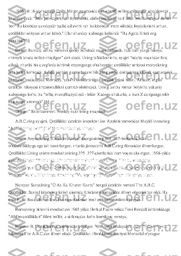 1936	-yil 16	-yanvardagi Daily Mirror gazetasida ism	-sharifi oshkor etilmagan sharhlovchi 	
shunday dedi: "Men jannatga shukr aytamanki, a	lifbo oxiridagi harf bilan boshlanadigan ismim 	
bor! Bu kitobdan qandaydir taqlid qiluvchi ruh bu kitobdan matn sifatida foydalanishi uchun. 
qotilliklar seriyasi uchun kitob." Ular shunday xulosaga kelishdi: "Bu Agata Kristi eng 
yaxshisi"[9].	 	
Robert Barnar	d ushbu romanni ijobiy baholadi va uni "Klassik, hali ham yangi hikoya, 	
chiroyli tarzda ishlab chiqilgan" deb atadi. Uning ta'kidlashicha, syujet "odatiy naqshdan farq 
qiladi, chunki biz quvg'inda ishtirok etayotganga o'xshaymiz: qotilliklar seriyasi manya	kning 	
ishi bo'lib ko'rinadi. Aslida yechim gumonlanuvchilarning yopiq doirasining klassik namunasini 
qaytadan tasdiqlaydi, Mantiqiy, yaxshi asoslantirilgan qotillik rejasi bilan.. Aftidan, ingliz 
detektiv hikoyasi irratsionallikni qamrab ololmaydi. Uning u	shbu roman bo'yicha yakuniy 	
xulosasiga ko'ra, bu "to'liq muvaffaqiyat edi 	- lekin Xudoga shukurki, u buni Z darajasiga olib 	
chiqishga urinmadi".[6]	 	
"Binge!" Entertainment Weekly nashrining maqolasi	 	
A.B.C.ning syujeti.	 Qotilliklar detektiv inspektor Jon Applebi tomonidan Maykl Innesning 	
“Applebining oxiri” (1945) romanida tilga olingan.[	 	
Gosho Aoyamaning "Detektiv Konan" mangasining 393	–397	-boblarida ba'zi 	
o'xshashliklarga ega ish tasvirlangan, chunki jinoyatchi A.B.C.ning fitnasidan ilhomlangan. 
Qotilliklar.Uning anime moslashuvining 325	–327	-qismlarida ham voqea aks etgan. 1998	-yilda 	
sura	tga olingan “Yopiq ish: O‘n to‘rtinchi nishon” nomli anime filmi bu voqeaning 	
kombinatsiyasi bo‘lib, qotil detektivlarni chalg‘itish uchun ismlardagi raqamlarga asoslanib 
o‘ldirgan va shu bilan birga Kristining “Va keyin yo‘q” filmini ham o‘z ichiga olgan.	 	
Narayan Sanyalning "O Aa Ka Khuner Kanta" bengal detektiv romani The A.B.C. 	
Qotilliklar. Sanyal kitobning kirish qismida Kristining romanidan ilhom olganini tan oldi. Bu 
erda P. K. Basu, Bar	-at	-law, Puaroga o'xshash bosh qahramon rolini o'ynaydi.	 	
Romanning birinchi moslashuvi 1965 yilda Herkul Puaro rolida Toni Rendall ishtirokidagi 	
"Alifbo qotilliklari" filmi bo'lib, u sirliroqdan ko'ra komikroq versiya.	 	
Rejissor B. Unnikrishnan tomonidan yozilgan 2012	-yilgi Malayal	am filmi “Grossmeyster” 	
hikoyasi The A.B.C.dan ilhom oladi. Qotilliklar. Hind kinosi faxriysi Mohanlal o'ynagan  