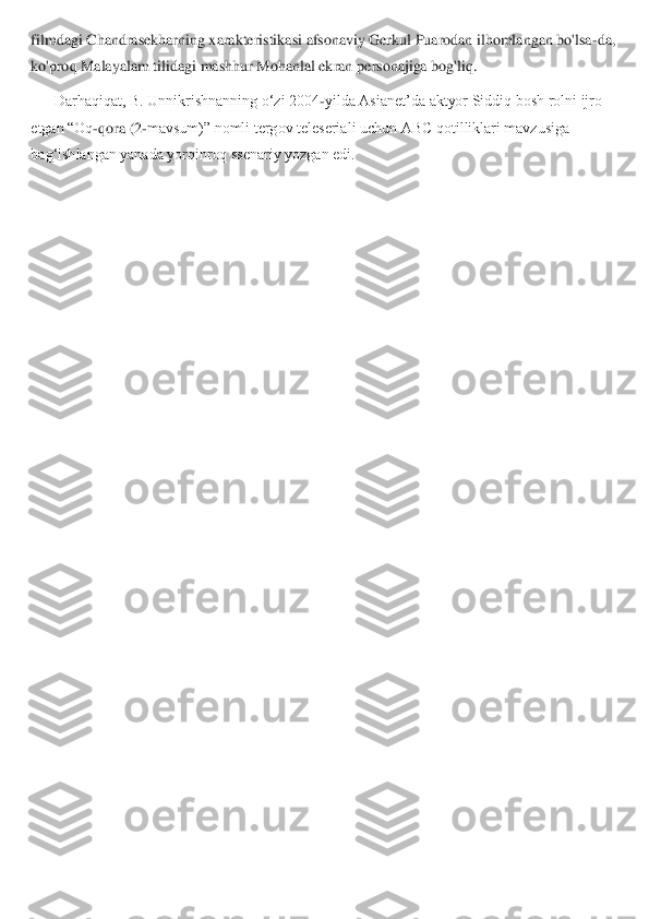filmdagi Chandrasekharning xarakteristikasi afsonaviy Gerkul Puarodan ilhomlangan bo'lsa	-da, 	
ko'proq Malayalam tilidagi mashhur Mohanlal ekran p	ersonajiga bog'liq.	 	
Darhaqiqat, B. Unnikrishnanning o‘zi 2004	-yilda Asianet’da aktyor Siddiq bosh rolni ijro 	
etgan “Oq	-qora (2	-mavsum)” nomli tergov teleseriali uchun ABC qotilliklari mavzusiga 	
bag‘ishlangan yanada yorqinroq ssenariy yozgan edi.	  