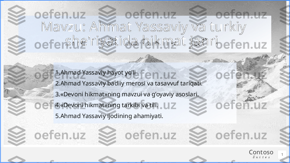 Cont oso
S u i t e s1.Ahmad Yassaviy hayot yo’li
2.Ahmad Yassaviy badiiy merosi va tasavvuf tariqati.
3.«Devoni hikmat»ning mavzui va g’oyaviy asoslari.
4.«Devoni hikmat»ning tarkibi va tili.
5.Ahmad Yassaviy ijodining ahamiyati.Mavzu: Ahmat Yassaviy va turkiy 
she'riyatida hikmat janri 
1 