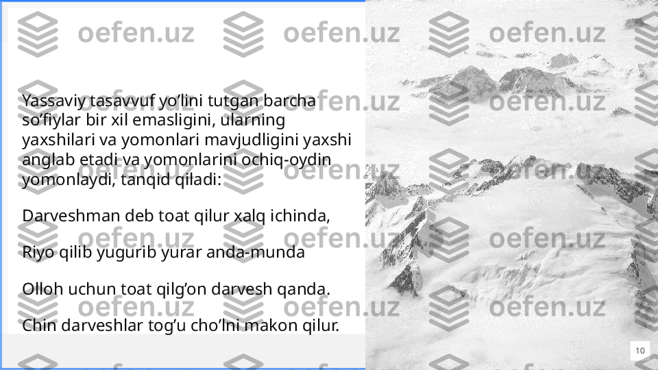 Cont oso
S u i t e sYassaviy tasavvuf yo’lini tutgan barcha 
so’fiylar bir xil emasligini, ularning 
yaxshilari va yomonlari mavjudligini yaxshi 
anglab etadi va yomonlarini ochiq-oydin 
yomonlaydi, tanqid qiladi: 
Darveshman deb toat qilur xalq ichinda,
Riyo qilib yugurib yurar anda-munda
Olloh uchun toat qilg’on darvesh qanda.
Chin darveshlar tog’u cho’lni makon qilur.
10 