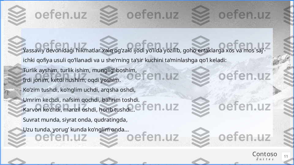 Cont oso
S u i t e sYassaviy devonidagi hikmatlar xalq og’zaki ijodi yo’lida yozilib, goho ertaklarga xos va mos saj’-
ichki qofiya usuli qo’llanadi va u she’rning ta’sir kuchini ta’minlashga qo’l keladi:
Turlik ayshim, turlik ishim, munglig’ boshim,
Irdi jonim, ketdi hushim, oqdi yoshim.
Ko’zim tushdi, ko’nglim uchdi, arqsha oshdi,
Umrim kechdi, nafsim qochdi, bahrim toshdi.
Karvon ko’chdi, manzil oshdi, horib tushdi...
Suvrat munda, siyrat onda, qudratingda,
Uzu tunda, yorug’ kunda ko’nglim onda...
11 