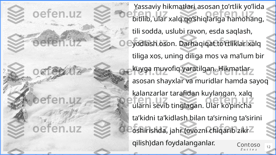 Cont oso
S u i t e s  Yassaviy hikmatlari asosan to’rtlik yo’lida 
bitilib, ular xalq qo’shiqlariga hamohang, 
tili sodda, uslubi ravon, esda saqlash, 
yodlash oson. Darhaqiqat to’rtliklar xalq 
tiliga xos, uning diliga mos va ma’lum bir 
kuyga muvofiq yaratilgan. Hikmatlar 
asosan shayxlar va muridlar hamda sayoq 
kalanzarlar tarafidan kuylangan, xalq 
ularni sevib tinglagan. Ular ko’pincha 
ta’kidni ta’kidlash bilan ta’sirning ta’sirini 
oshirishda, jahr (ovozni chiqarib zikr 
qilish)dan foydalanganlar.
12 