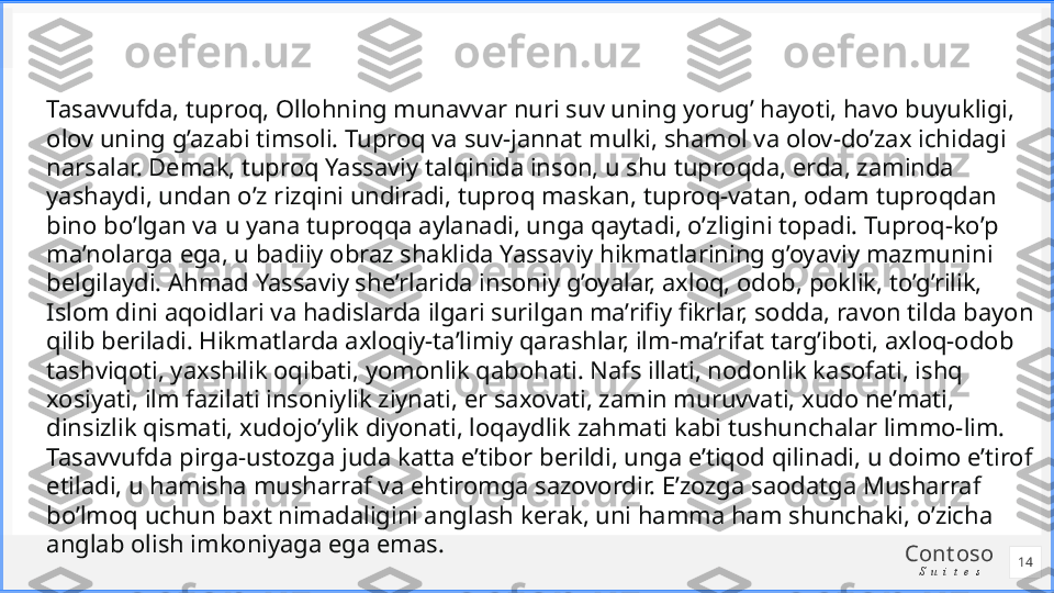 Cont oso
S u i t e sTasavvufda, tuproq, Ollohning munavvar nuri suv uning yorug’ hayoti, havo buyukligi, 
olov uning g’azabi timsoli. Tuproq va suv-jannat mulki, shamol va olov-do’zax ichidagi 
narsalar. Demak, tuproq Yassaviy talqinida inson, u shu tuproqda, erda, zaminda 
yashaydi, undan o’z rizqini undiradi, tuproq maskan, tuproq-vatan, odam tuproqdan 
bino bo’lgan va u yana tuproqqa aylanadi, unga qaytadi, o’zligini topadi. Tuproq-ko’p 
ma’nolarga ega, u badiiy obraz shaklida Yassaviy hikmatlarining g’oyaviy mazmunini 
belgilaydi. Ahmad Yassaviy she’rlarida insoniy g’oyalar, axloq, odob, poklik, to’g’rilik, 
Islom dini aqoidlari va hadislarda ilgari surilgan ma’rifiy fikrlar, sodda, ravon tilda bayon 
qilib beriladi. Hikmatlarda axloqiy-ta’limiy qarashlar, ilm-ma’rifat targ’iboti, axloq-odob 
tashviqoti, yaxshilik oqibati, yomonlik qabohati. Nafs illati, nodonlik kasofati, ishq 
xosiyati, ilm fazilati insoniylik ziynati, er saxovati, zamin muruvvati, xudo ne’mati, 
dinsizlik qismati, xudojo’ylik diyonati, loqaydlik zahmati kabi tushunchalar limmo-lim. 
Tasavvufda pirga-ustozga juda katta e’tibor berildi, unga e’tiqod qilinadi, u doimo e’tirof 
etiladi, u hamisha musharraf va ehtiromga sazovordir. E’zozga saodatga Musharraf 
bo’lmoq uchun baxt nimadaligini anglash kerak, uni hamma ham shunchaki, o’zicha 
anglab olish imkoniyaga ega emas.
14 