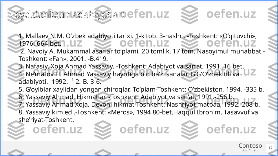 Cont oso
S u i t e sFoydalanilgan adabiyotlar:
1. Mallaev N.M. O’zbek adabiyoti tarixi. 1-kitob. 3-nashri. -Toshkent: «O’qituvchi», 
1976.-664-bet.
  2. Navoiy A. Mukammal asarlar to’plami. 20 tomlik. 17 tom. Nasoyimul muhabbat.-
Toshkent: «Fan», 2001. -B.419.
3. Nafasiy. Xoja Ahmad Yassaviy. -Toshkent: Adabiyot va san’at, 1991. 16 bet.
4. Ne’matov H. Ahmad Yassaviy hayotiga oid ba’zi sanalar. G’G’O’zbek tili va 
adabiyoti. -1992. -¹ 2.-B. 3-6.
5. G’oyiblar xaylidan yongan chiroqlar. To’plam-Toshkent: O’zbekiston, 1994. -335 b.
6. Yassaviy Ahmad, Hikmatlar. -Toshkent: Adabiyot va san’at, 1991.-256 b.
7. Yassaviy Ahmad Xoja. Devoni hikmat-Toshkent: Nashriyot matbaa, 1992.-208 b.
8. Yassaviy kim edi.-Toshkent: «Meros», 1994 80-bet.Haqqul Ibrohim. Tasavvuf va 
she’riyat-Toshkent.
17 