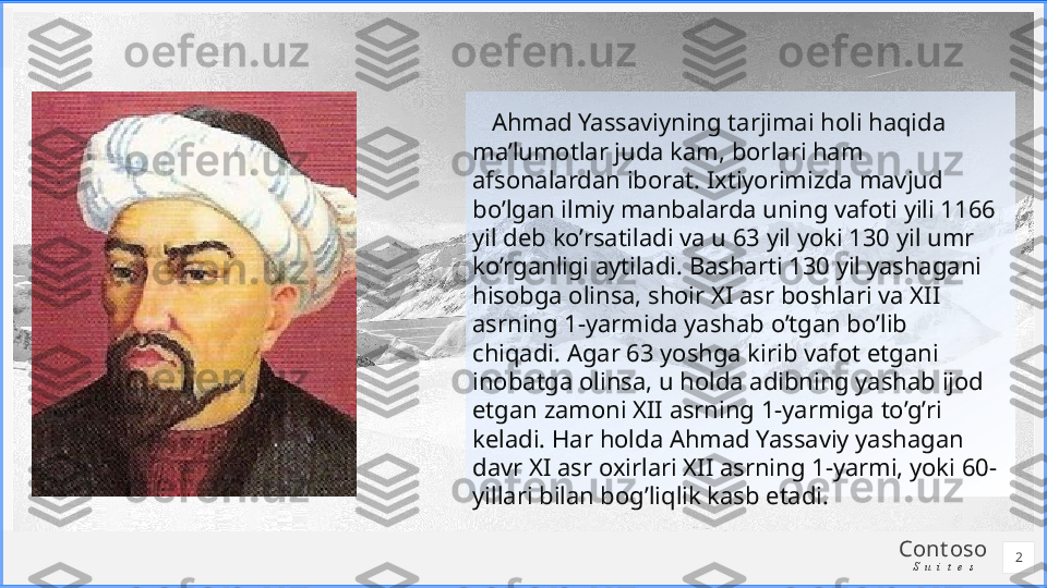 Cont oso
S u i t e s    Ahmad Yassaviyning tarjimai holi haqida 
ma’lumotlar juda kam, borlari ham 
afsonalardan iborat. Ixtiyorimizda mavjud 
bo’lgan ilmiy manbalarda uning vafoti yili 1166 
yil deb ko’rsatiladi va u 63 yil yoki 130 yil umr 
ko’rganligi aytiladi. Basharti 130 yil yashagani 
hisobga olinsa, shoir XI asr boshlari va XII 
asrning 1-yarmida yashab o’tgan bo’lib 
chiqadi. Agar 63 yoshga kirib vafot etgani 
inobatga olinsa, u holda adibning yashab ijod 
etgan zamoni XII asrning 1-yarmiga to’g’ri 
keladi. Har holda Ahmad Yassaviy yashagan 
davr XI asr oxirlari XII asrning 1-yarmi, yoki 60-
yillari bilan bog’liqlik kasb etadi.
2 