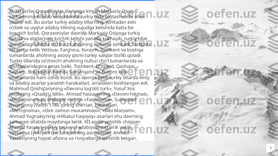 Cont oso
S u i t e sXI-XII asrlar Qoraxoniylar davlatiga kirgan Markaziy Osiyo 
sarhadining ko’plab viloyatlarida turkiy tilda so’zlashuvchi aholi 
yashar edi. Bu asrlar turkiy adabiy tillarning, jumladan eski 
o’zbek va uyg’ur adabiy tilining vujudga kelishida katta bir 
bosqich bo’ldi. Qoraxoniylar davrida Markaziy Osiyoga turkiy 
qabila va elatlarning ko’chib kelishi yanada kuchayib, turkiy tillar 
guruhidagi tillarda so’zlovchi aholining nufuzini oshiradi. Natijada 
XII asrga kelib Yettisuv, Farg’ona, Xorazm, Toshkent va boshqa 
tumanlarda aholining asosiy qismi turkiy xalqlar bo’lib qoladi. 
Turkiy tillarida so’zlovchi aholining nufuzi cho’l tumanlarida va 
qishloqlaridagina emas balki, Toshkent, O’zgand, Qashqar, 
Sayram, Bolasog’un hamda Samarqand va Buxoro kabi 
shaharlarda ham oshib bordi. Bu davrga kelib turkiy tillarda ilmiy 
va adabiy asarlar yaratish harakatlari, an’analari boshlangan edi. 
Mahmud Qoshg’ariyning «Devonu lug’otit turk», Yusuf Xos 
Hojibning «Qtadg’u bilik», Ahmad Yassaviyning «Devoni hikmat», 
«Munojotnoma», «Hikoyat me’roj» «Faqirnoma», Sulaymon 
Boqirgoniy (vafoti 1186 y)ning she’rlari, hikmatlari, 
«Me’rojnoma», «Oxir zamon muxammasi», «Bibi Maryam», 
Ahmad Yugnakiyning «Hibatul haqoyiq» asarlari shu davrning 
samarasi sifatida maydonga keldi. XII asrda yetishib chiqqan 
Ahmad Yassaviy turkiy tasavvuf adabiyotining yirik vakili, 
Yassaviya (yoki jahriya) tariqatining asoschisidir. Ahmad 
Yassaviyning hayoti afsona va rivoyatlarga qarishib ketgan.
3 