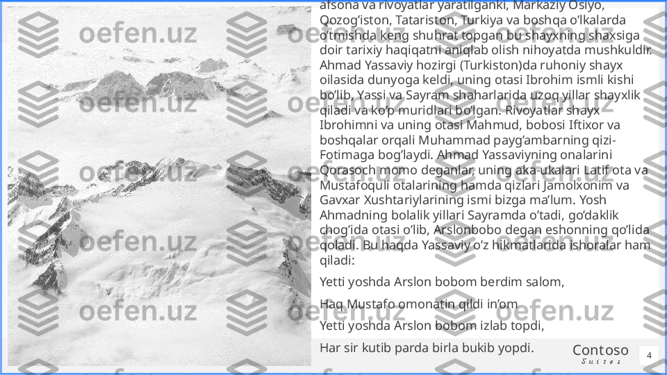 Cont oso
S u i t e s    Uning to’g’risida shu qadar ko’p va qisman bir-biriga zid 
afsona va rivoyatlar yaratilganki, Markaziy Osiyo, 
Qozog’iston, Tatariston, Turkiya va boshqa o’lkalarda 
o’tmishda keng shuhrat topgan bu shayxning shaxsiga 
doir tarixiy haqiqatni aniqlab olish nihoyatda mushkuldir. 
Ahmad Yassaviy hozirgi (Turkiston)da ruhoniy shayx 
oilasida dunyoga keldi, uning otasi Ibrohim ismli kishi 
bo’lib, Yassi va Sayram shaharlarida uzoq yillar shayxlik 
qiladi va ko’p muridlari bo’lgan. Rivoyatlar shayx 
Ibrohimni va uning otasi Mahmud, bobosi Iftixor va 
boshqalar orqali Muhammad payg’ambarning qizi-
Fotimaga bog’laydi. Ahmad Yassaviyning onalarini 
Qorasoch momo deganlar, uning aka-ukalari Latif ota va 
Mustafoquli otalarining hamda qizlari Jamolxonim va 
Gavxar Xushtariylarining ismi bizga ma’lum. Yosh 
Ahmadning bolalik yillari Sayramda o’tadi, go’daklik 
chog’ida otasi o’lib, Arslonbobo degan eshonning qo’lida 
qoladi. Bu haqda Yassaviy o’z hikmatlarida ishoralar ham 
qiladi: 
Yetti yoshda Arslon bobom berdim salom, 
Haq Mustafo omonatin qildi in’om 
Yetti yoshda Arslon bobom izlab topdi, 
Har sir kutib parda birla bukib yopdi.
4 