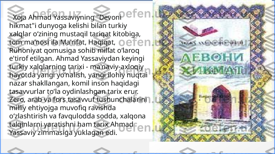 Cont oso
S u i t e s   Xoja Ahmad Yassaviyning "Devoni 
hikmat"i dunyoga kelishi bilan turkiy 
xalqlar o‘zining mustaqil   tariqat kitobiga, 
tom ma'nosi ila Ma'rifat, Haqiqat, 
Ruhoniyat qomusiga sohib millat o‘laroq 
e'tirof   etilgan. Ahmad Yassaviydan keyingi 
turkiy xalqlarning tarixi - ma'naviy-axloqiy 
hayotda yangi   yo‘nalish, yangi ilohiy nuqtai 
nazar shakllangan, komil inson haqidagi 
tasavvurlar to‘la oydinlashgan   tarix erur. 
Zero, arab va fors tasavvuf tushunchalarini 
milliy ehtiyojga muvofiq ravishda 
o‘zlashtirish   va favqulodda sodda, xalqona 
talqinlarni yaratishni ham tarix Ahmad 
Yassaviy zimmasiga yuklagan   edi.
5Insert or drag & drop your photo 