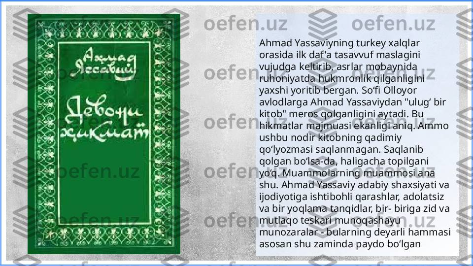 Ahmad Yassaviyning turkey xalqlar 
orasida ilk daf 'a tasavvuf maslagini 
vujudga keltirib, asrlar mobaynida 
ruhoniyatda hukmronlik qilganligini 
yaxshi yoritib bergan. So‘fi Olloyor 
avlodlarga Ahmad Yassaviydan "ulug‘ bir 
kitob" meros qolganligini aytadi. Bu  
hikmatlar majmuasi ekanligi aniq. Ammo 
ushbu nodir kitobning qadimiy 
qo‘lyozmasi saqlanmagan. Saqlanib 
qolgan bo‘lsa-da, haligacha topilgani 
yo‘q. Muammolarning muammosi ana 
shu. Ahmad Yassaviy adabiy shaxsiyati va 
ijodiyotiga ishtibohli qarashlar, adolatsiz 
va bir yoqlama tanqidlar, bir- biriga zid va 
mutlaqo teskari munoqashayu 
munozaralar - bularning deyarli hammasi 
asosan shu zaminda paydo bo‘lgan 